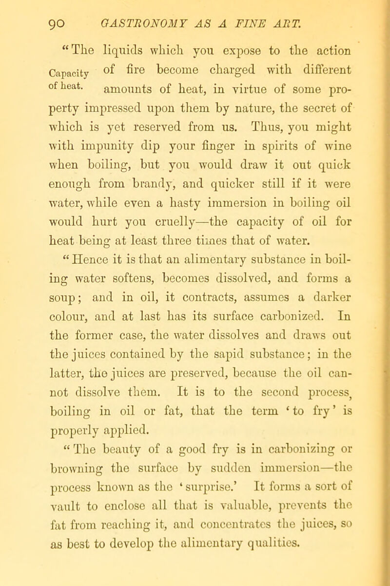 “The liquids which you expose to the action Capacity become charged with different of heat. amounts of heat, in virtue of some pro- perty impressed upon them by nature, the secret of which is yet reserved from us. Thus, you might with impunity dip your finger in spirits of wine when boiling, but you would draw it out quick enough from brandy, and quicker still if it w^ere water, while even a hasty immersion in boiling oil would hurt you cruelly—the capacity of oil for heat being at least three times that of water. “ Hence it is that an alimentary substance in boil- ing water softens, becomes dissolved, and forms a soup ; and in oil, it contracts, assumes a darker colour, and at last has its surface carbonized. In the former case, the water dissolves and draws out the juices contained by the sapid substance; in the latter, the juices are preserved, because the oil can- not dissolve them. It is to the second process^ boiling in oil or fat, that the term ‘ to fry ’ is properly applied. “ The beauty of a good fry is in carbonizing or browning the surface by sudden immersion—the process known as the ‘ surprise.’ It forms a sort of vault to enclose all that is valuable, prevents the fat from reaching it, and concentrates the juices, so as best to develop the alimentary qualities.