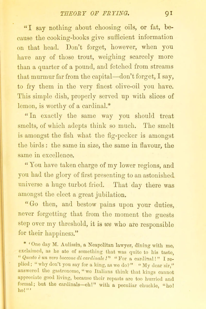 “I say nothing about choosing oils, or fat, be- cause the cooking-books give sufficient information on that head. Don’t forget, however, when you liave any of those trout, weighing scarcely more than a quarter of a pound, and fetched from streams that murmur far from the capital—don’t forget, I say, to fry them in the very finest olive-oil you have. This simple dish, properly served up with slices of lemon, is worthy of a cardinal.* “ In exactly the same way you should treat smelts, of which adepts think so much. The smelt is amongst the fish what the fig-pecker is amongst the birds : the same in size, the same in flavour, the same in excellence. “ You have taken charge of my lower regions, and you had the glory of first presenting to an astonished universe a huge turbot fried. That day there was amongst the elect a great jubilation. “Go then, and bestow pains upon your duties, never forgetting that from the moment the guests step over my threshold, it is we who are responsible for their happiness.” * ‘ One day M. Aulissin, a Neapolitan lawyer, dining with me, exclaimed, as he ate of something that was quite to his taste, “ Queüo è un vero hoccone di cardinale I ” “ For a cardinal ! ” I re- plied ; “ why don’t you say for a king, as wo do? ” “ ]My dear sir,” answered the gastronome, “ wo Italians think that kings cannot appreciate good living, because their repasts are too hurried and formal; but the cardinals—eh!” with a peculiar chuckle, “ho! ho!”’