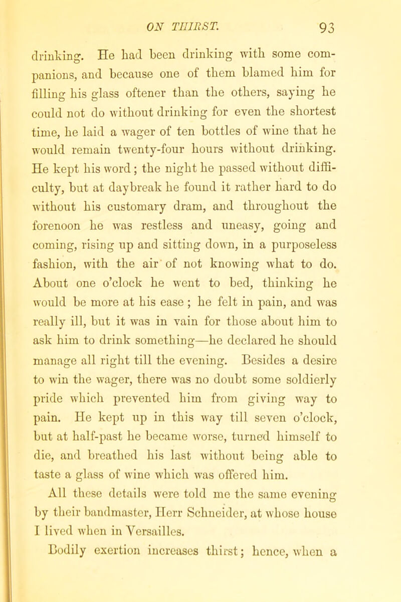 driulving. He bad been drinking with some com- panions, and because one of them blamed bim for filling bis glass oftener than tbe others, saying be could not do without drinking for even tbe shortest time, be laid a wager of ten bottles of wine that be would remain twenty-four hours without drinking. He kept bis word ; tbe night be passed without diffi- culty, but at daybreak be found it rather bard to do without bis customary dram, and throughout tbe forenoon be was restless and uneasy, going and coming, rising up and sitting down, in a purposeless fashion, with tbe air of not knowing what to do. About one o’clock be went to bed, thinking be would be more at bis ease ; be felt in pain, and was really ill, but it was in vain for those about him to ask bim to drink something—be declared be should manage all right till tbe evening. Besides a desire to win the wager, there was no doubt some soldierly pride which prevented bim from giving way to pain. He kept up in this way till seven o’clock, but at half-past be became worse, turned himself to die, and breathed bis last without being able to taste a glass of wine which was offered bim. All these details were told me tbe same evenine: by their bandmaster, Herr Schneider, at whose house I lived when in Versailles. Bodily exertion increases thirst; hence, when a