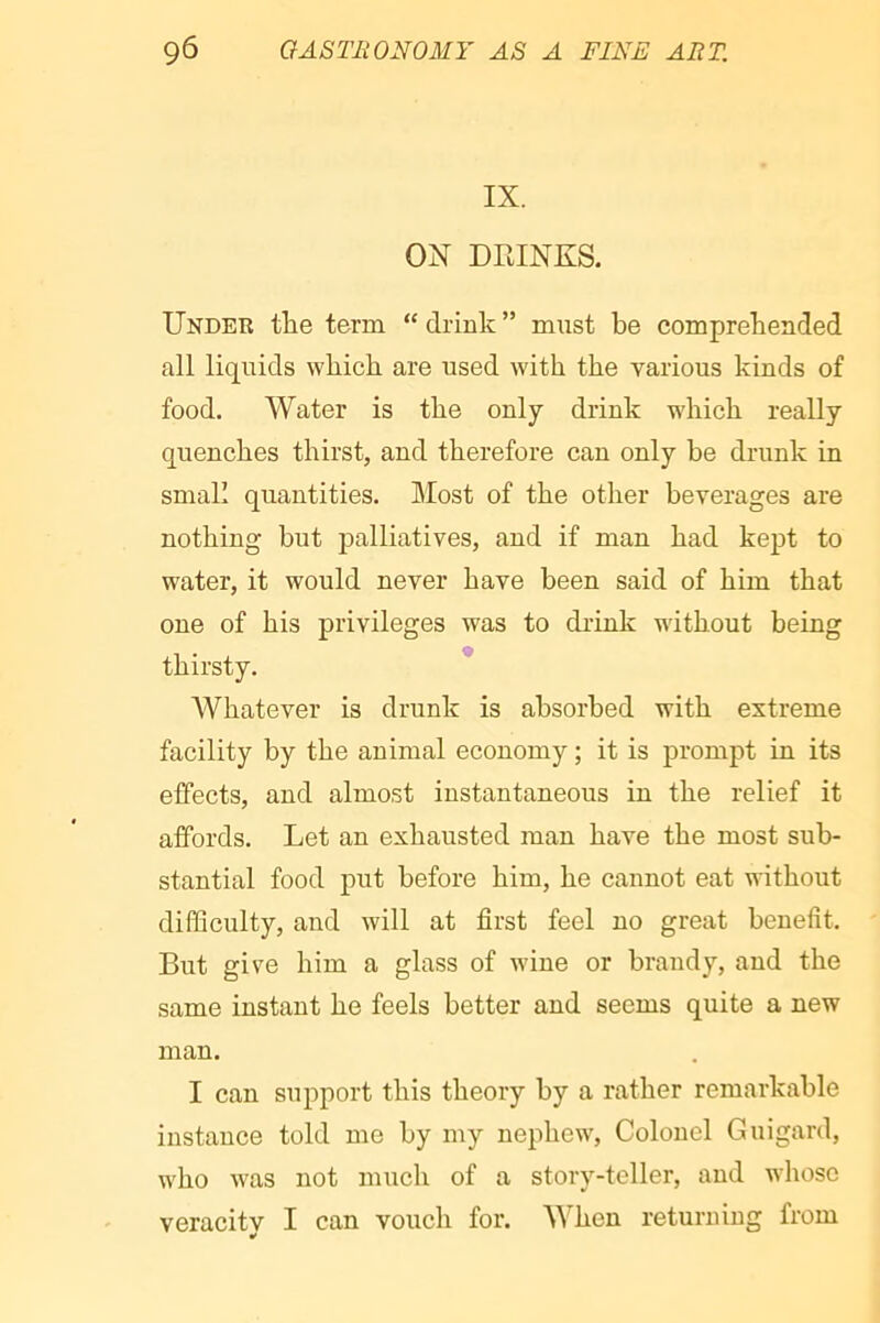 IX. ON DRINKS. Under tlie terra “ drink ” must be comprebended all liquids which are used with the various kinds of food. Water is the only drink which really quenches thirst, and therefore can only be drunk in small quantities. Most of the other beverages are nothing but palliatives, and if man had kept to water, it would never have been said of him that one of his privileges was to drink without being thirsty. * Whatever is drunk is absorbed with extreme facility by the animal economy ; it is prompt in its effects, and almost instantaneous in the relief it affords. Let an exhausted man have the most sub- stantial food put before him, he cannot eat without difficulty, and will at first feel no great benefit. But give him a glass of wine or brandy, and the same instant he feels better and seems quite a new man. I can support this theory by a rather remarkable instance told me by my nephew. Colonel Guigard, who was not much of a story-teller, and whose veracitv I can vouch for. When returning from