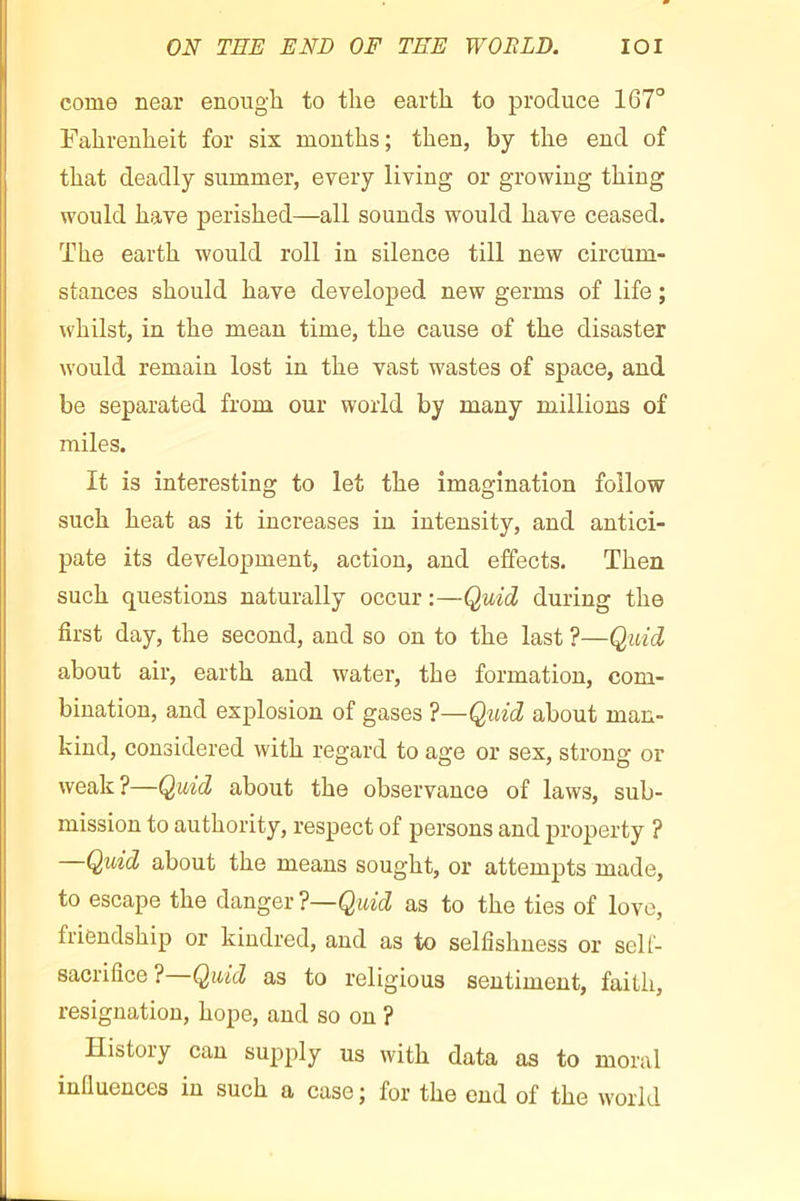 ON THE END OF TEE WORLD. lOI come near enough to the earth to produce 167° Fahrenheit for six months; then, by the end of that deadly summer, every living or growing thing would have perished—all sounds would have ceased. The earth would roll in silence till new circum- stances should have developed new germs of life ; whilst, in the mean time, the cause of the disaster would remain lost in the vast wastes of space, and be separated from our world by many millions of miles. It is interesting to let the imagination follow such heat as it increases in intensity, and antici- pate its development, action, and effects. Then such questions naturally occur :—Quid during the first day, the second, and so on to the last ?—Quid about air, earth and water, the formation, com- bination, and explosion of gases ?—Quid about man- kind, considered with regard to age or sex, strong or weak?—Quid about the observance of laws, sub- mission to authority, respect of persons and property ? Quid about the means sought, or attempts made, to escape the danger ?—Quid as to the ties of love, friendship or kindred, and as to selfishness or sell- sacrifice ? Quid as to religious sentiment, faith, resignation, hope, and so on ? History can supply us with data as to moral infiuences in such a case ; for the end of the world