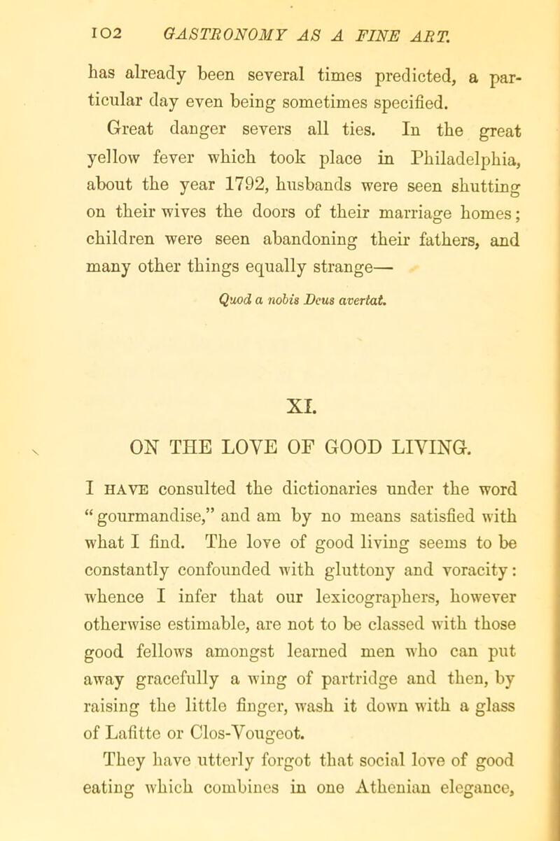 has already been several times predicted, a par- ticular day even being sometimes specified. Great danger severs all ties. In the great yellow fever which took place in Philadelphia, about the year 1792, husbands were seen shutting on their wives the doors of their marriage homes ; children were seen abandoning their fathers, and many other things equally strange— Q\iod a nobis Dcus avertat. XI. ox THE LOVE OF GOOD LIVING. I HAVE consulted the dictionaries under the word “ gourmandise,” and am by no means satisfied with what I find. The love of good living seems to be constantly confounded with gluttony and voracity: whence I infer that our lexicographers, however otherwise estimable, are not to be classed with those good fellows amongst learned men who can put away gracefully a wing of partridge and then, by raising the little finger, w'ash it down with a glass of Lafitte or Clos-Vougeot. They have irtterly forgot that social love of good eating Avhich combines in one Athenian elegance.