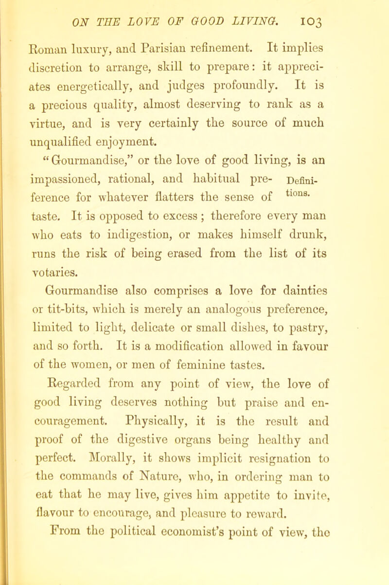 Roman luxury, and Parisian refinement. It implies discretion to arrange, skill to prepare: it appreci- ates energetically, and judges profoundly. It is a precious quality, almost deserving to rank as a virtue, and is very certainly the source of much unqualified enjoyment. “ Gourmandise,” or the love of good living, is an impassioned, rational, and habitual pre- Defini- ference for whatever flatters the sense of taste. It is opposed to excess ; therefore every man who eats to indigestion, or makes himself drunk, runs the risk of being erased from the list of its votaries. Gourmandise also comprises a love for dainties or tit-bits, which is merely an analogous preference, limited to light, delicate or small dishes, to pastry, and so forth. It is a modification allowed in favour of the women, or men of feminine tastes. Regarded from any point of view, the love of good living deserves nothing but praise and en- couragement. Physically, it is the result and proof of the digestive organs being healthy and perfect. Morally, it shows implicit resignation to the commands of Nature, who, in ordering man to eat that he may live, gives him appetite to invite, flavour to encourage, and pleasure to reward. From the political economist’s point of view, the