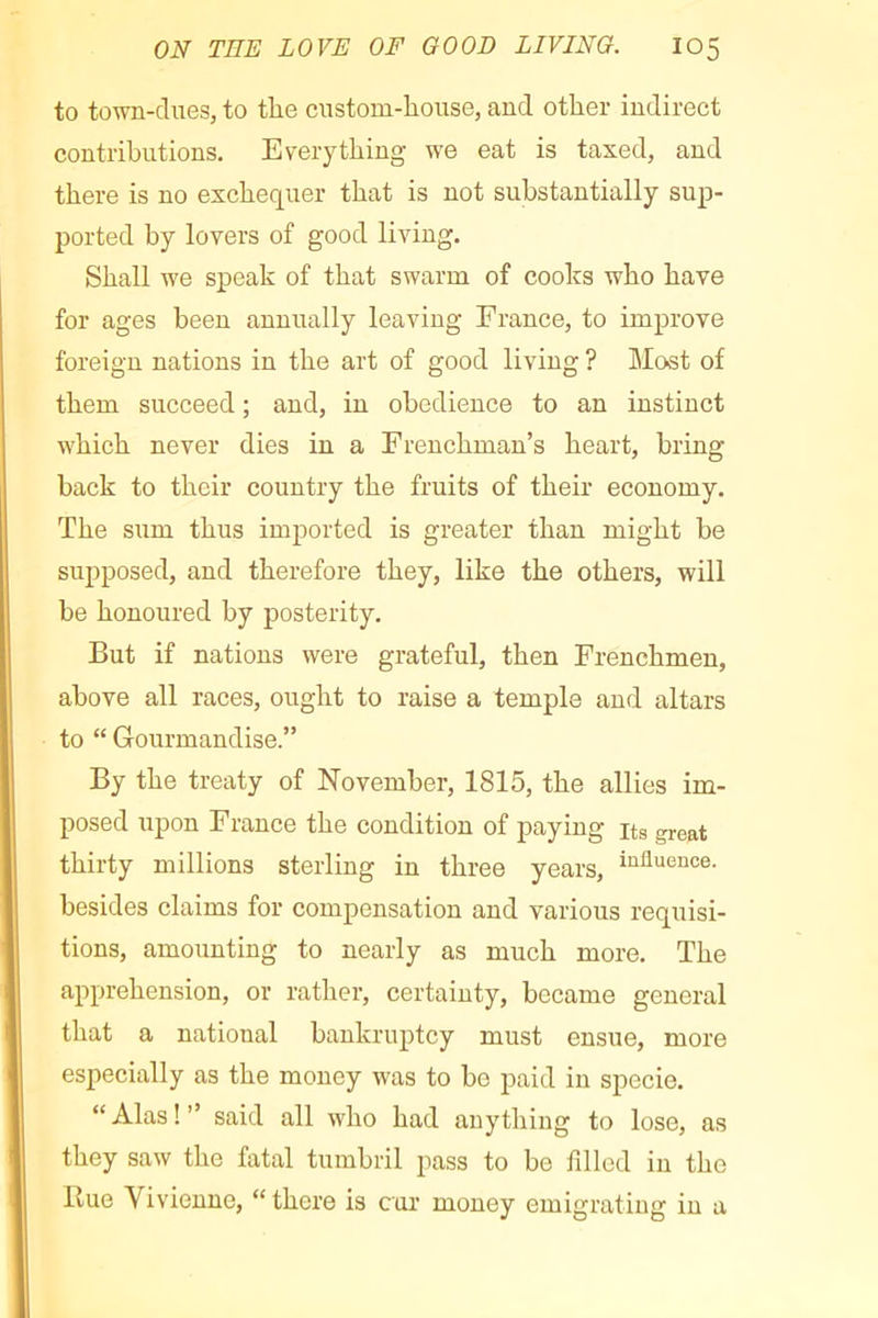 to town-dues, to the custom-house, and other indirect contributions. Everything we eat is taxed, and there is no exchequer that is not substantially sup- ported by lovers of good living. Shall we speak of that swarm of cooks who have for ages been annually leaving France, to improve foreign nations in the art of good living ? Most of them succeed ; and, in obedience to an instinct which never dies in a Frenchman’s heart, bring back to their country the fruits of their economy. The sum thus imported is greater than might be supposed, and therefore they, like the others, will be honoured by posterity. But if nations were grateful, then Frenchmen, above all races, ought to raise a temple and altars to “ Gourmandise.” By the treaty of November, 1815, the allies im- posed xipon F rance the condition of paying its gre»t thirty millions sterling in three years, “ûuence. besides claims for compensation and various requisi- tions, amounting to nearly as much more. The apprehension, or rather, certainty, became general that a national bankruptcy must ensue, more especially as the money was to be paid in specie. “ Alas ! ” said all who had anything to lose, as they saw the fatal tumbril pass to be filled in the Rue Vivienne, “there is cur money emigrating in a