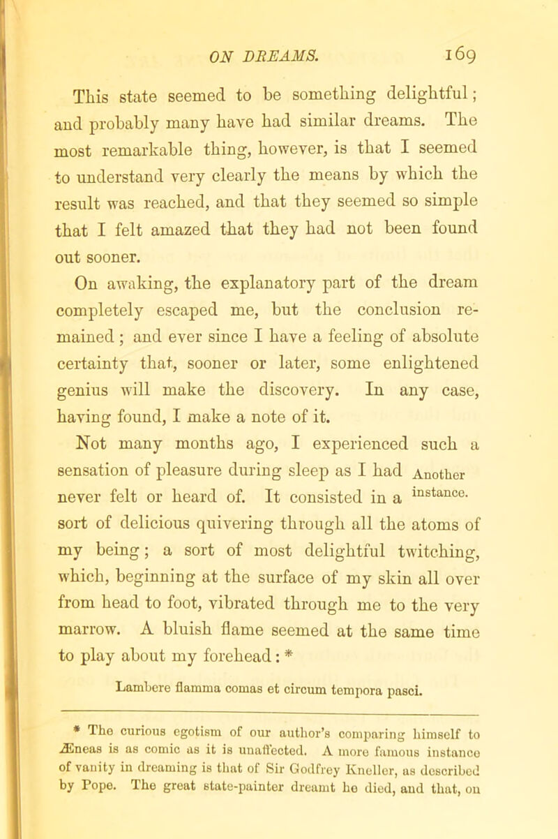 This state seemed to be something delightful; and probably many have had similar dreams. The most remarkable thing, however, is that I seemed to imderstand very clearly the means by which the result was reached, and that they seemed so simple that I felt amazed that they had not been found out sooner. On awaking, the explanatory part of the dream completely escaped me, but the conclusion re- mained ; and ever since I have a feeling of absolute certainty that, sooner or later, some enlightened genius will make the discovery. In any case, having found, I make a note of it. Not many months ago, I experienced such a sensation of pleasure during sleep as I had Another never felt or heard of. It consisted in a “stance, sort of delicious quivering through all the atoms of my being; a sort of most delightful twitching, which, beginning at the surface of my skin all over from head to foot, vibrated through me to the very marrow. A bluish flame seemed at the same time to play about my forehead : * Lamhere flamma comas et circum tempora pasci. * The curious egotism of our author’s comparing himself to Æneas is as comic as it is unaflected. A more famous instanco of vanity in dreaming is that of Sir Godfrey Kneller, as described by Pope. The great state-painter dreamt ho died, and that, on