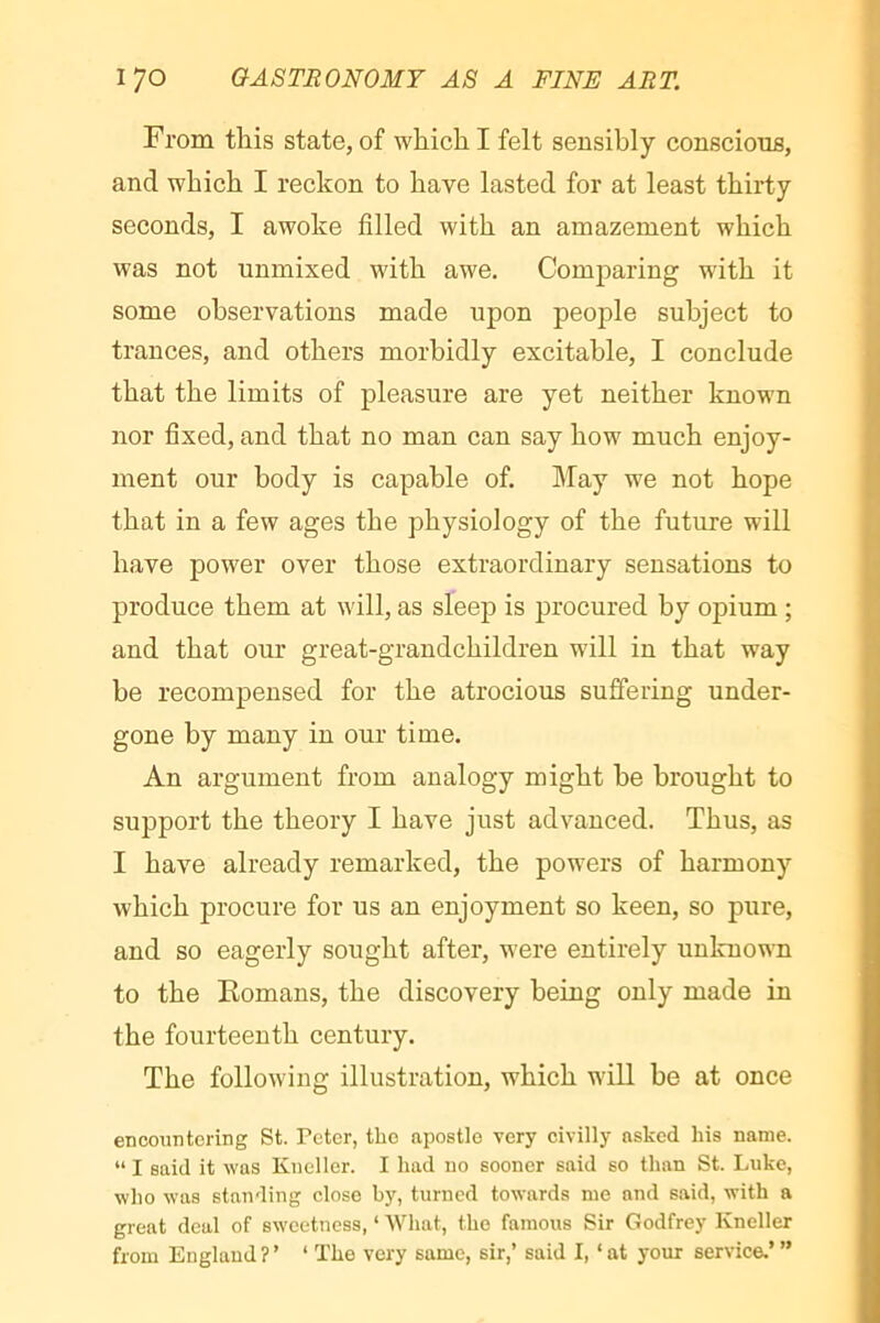 !• From this state, of which I felt sensibly conscious, and which I reckon to have lasted for at least thirty seconds, I awoke filled with an amazement which was not unmixed with awe. Comparing with it some observations made upon peoj)le subject to trances, and others morbidly excitable, I conclude that the limits of pleasure are yet neither known < nor fixed, and that no man can say how much enjoy- ment our body is capable of. May we not hope that in a few ages the physiology of the future will have power over those extraordinary sensations to produce them at will, as sleep is procured by opium ; and that our great-grandchildren will in that way be recompensed for the atrocious suffering under- ^ gone by many in our time. j An argument from analogy might be brought to support the theory I have just advanced. Thus, as I have already remarked, the powers of harmony which procure for us an enjoyment so keen, so pure, and so eagerly sought after, were entirely unlcuown to the Komans, the discovery being only made in the fourteenth century. The following illustration, which will be at once encmintering St. Peter, the apostle very civilly asked his name. “ I said it was Kneller. I had no sooner said so than St. Luke, who was standing close by, turned towards me and said, with a great deal of sweetness, ‘ AVhat, the famous Sir Godfrey Kneller from England ? ’ ‘ The very same, sir,’ said I, ‘ at your service.’ ”