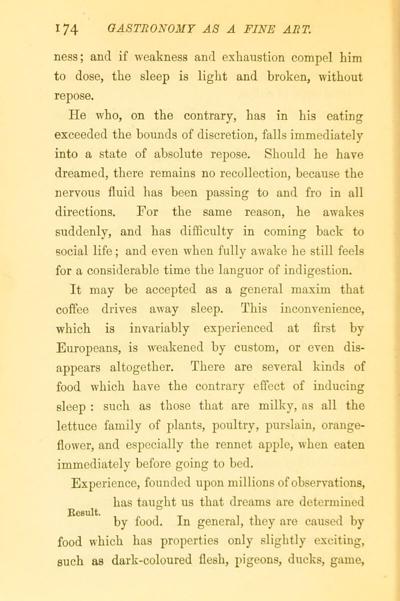 ness; and if weakness and exhaustion compel him to dose, the sleep is light and broken, without repose. He who, on the contrary, has in his eating exceeded the bounds of discretion, falls immediately into a state of absolute repose. Should he have dreamed, there remains no recollection, because the nervous fluid has been passing to and fro in all directions. For the same reason, he awakes suddenly, and has difficulty in coming back to social life ; and even when fully awake he still feels for a considerable time the languor of indigestion. It may be accepted as a general maxim that coffee drives away sleep. This inconvenience, which is invariably experienced at first by Europeans, is weakened by custom, or even dis- appears altogether. There are several kinds of food which have the contrary effect of inducing sleep : such as those that are milky, as all the lettuce family of plants, poultry, purslain, orange- flower, and especially the rennet apple, when eaten immediately before going to bed. Experience, founded upon millions of observations, has taught us that dreams are determined by food. In general, they are caused by food which has properties only slightly exciting, such as dark-coloured flesh, pigeons, ducks, game.