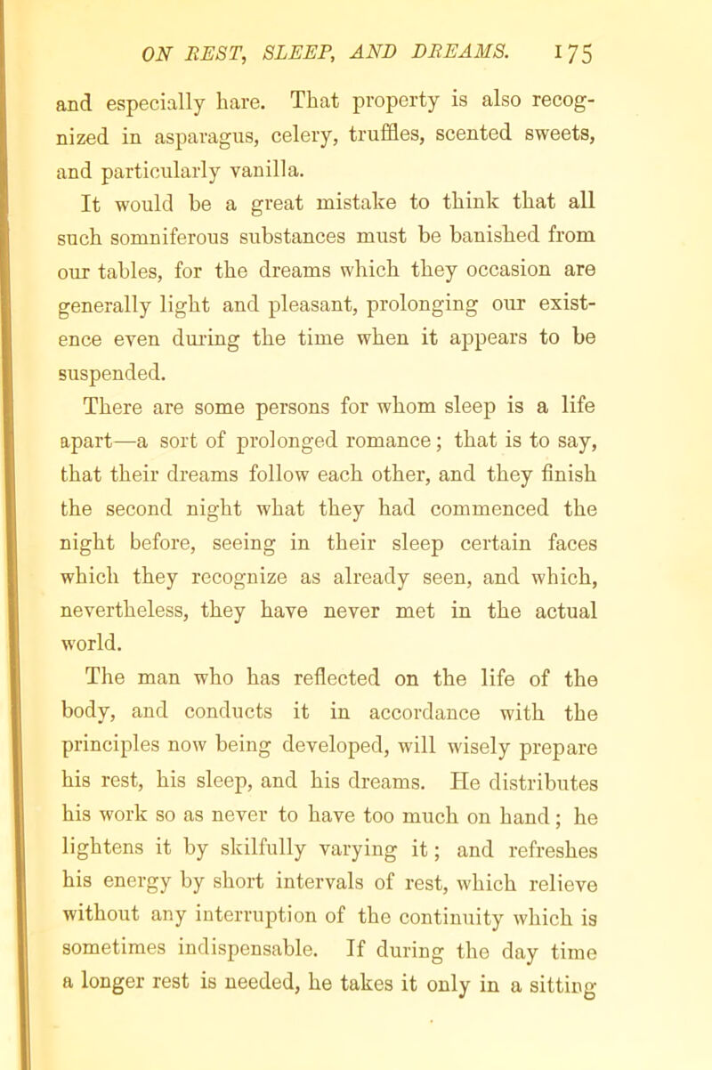 and especially hare. That property is also recog- nized in asparagus, celery, truffles, scented sweets, and particularly vanilla. It would be a great mistake to think that all such somniferous substances must be banished from our tables, for the dreams which they occasion are generally light and pleasant, prolonging our exist- ence even diu’ing the time when it appears to be suspended. There are some persons for whom sleep is a life apart—a sort of prolonged romance ; that is to say, that their dreams follow each other, and they finish the second night what they had commenced the night before, seeing in their sleep certain faces which they recognize as already seen, and which, nevertheless, they have never met in the actual world. The man who has reflected on the life of the body, and conducts it in accordance with the principles now being developed, will wisely prepare his rest, his sleep, and his dreams. He distributes his work so as never to have too much on hand ; he lightens it by skilfully varying it ; and refreshes his energy by short intervals of rest, which relieve without any interruption of the continuity which is sometimes indispensable. If during the day time a longer rest is needed, he takes it only in a sitting