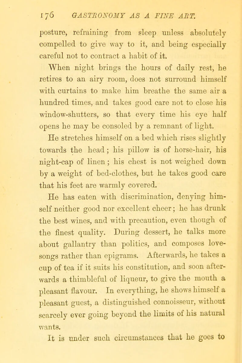 posture, refraining from sleep unless absolutely compelled to give way to it, and being especially careful not to contract a habit of it. When night brings the hours of daily rest, he retires to an airy room, does not surround himself with curtains to make him breathe the same air a hundred times, and takes good care not to close his window-shutters, so that every time his eye half opens he may be consoled by a remnant of light. He stretches himself on a bed which rises slightly towards the head ; his pillow is of horse-hair, his night-cap of linen ; his chest is not weighed down by a weight of bed-clothes, but he takes good care that his feet are warmly covered. He has eaten with discrimination, denying him- self neither good nor excellent cheer ; he has drunk the best wines, and with precaution, even though of the finest quality. During dessert, he talks more about gallantry than politics, and composes love- songs rather than epigrams. Afterwards, he takes a cup of tea if it suits his constitution, and soon after- wards a thimbleful of liqueur, to give the mouth a pleasant flavour. In everything, he shows himself a pleasant guest, a distinguished connoisseur, without scarcely ever going beyond the limits of his natural wants. It is under such circumstances that he goes to