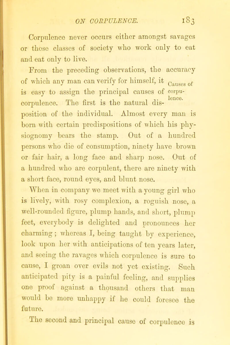 Corpulence never occurs either amongst savages or those classes of society who work only to eat and eat only to live. From the preceding observations, the accuracy of which any man can verify for himself, it is easy to assign the principal causes of corpu- Iciicc* corpulence. The first is the natural dis- position of the individual. Almost every man is born with certain predispositions of which his phy- siognomy hears the stamp. Out of a hundred persons who die of consumption, ninety have brown or fair hair, a long face and sharp nose. Out of a hundred who are corpulent, there are ninety with a short face, round eyes, and blunt nose. When in company we meet with a young girl who is lively, with rosy complexion, a roguish nose, a well-rounded figure, plump hands, and short, plump feet, everybody is delighted and pronounces her charming ; whereas I, being taught by experience, look upon her with anticipations of ten years later, and seeing the ravages which corpulence is sure to cause, I groan over evils not yet existing. Such anticipated pity is a painful feeling, and supplies one proof against a thousand others that man would he more unhappy if he could foresee the future. The second and principal cause of corpulence is