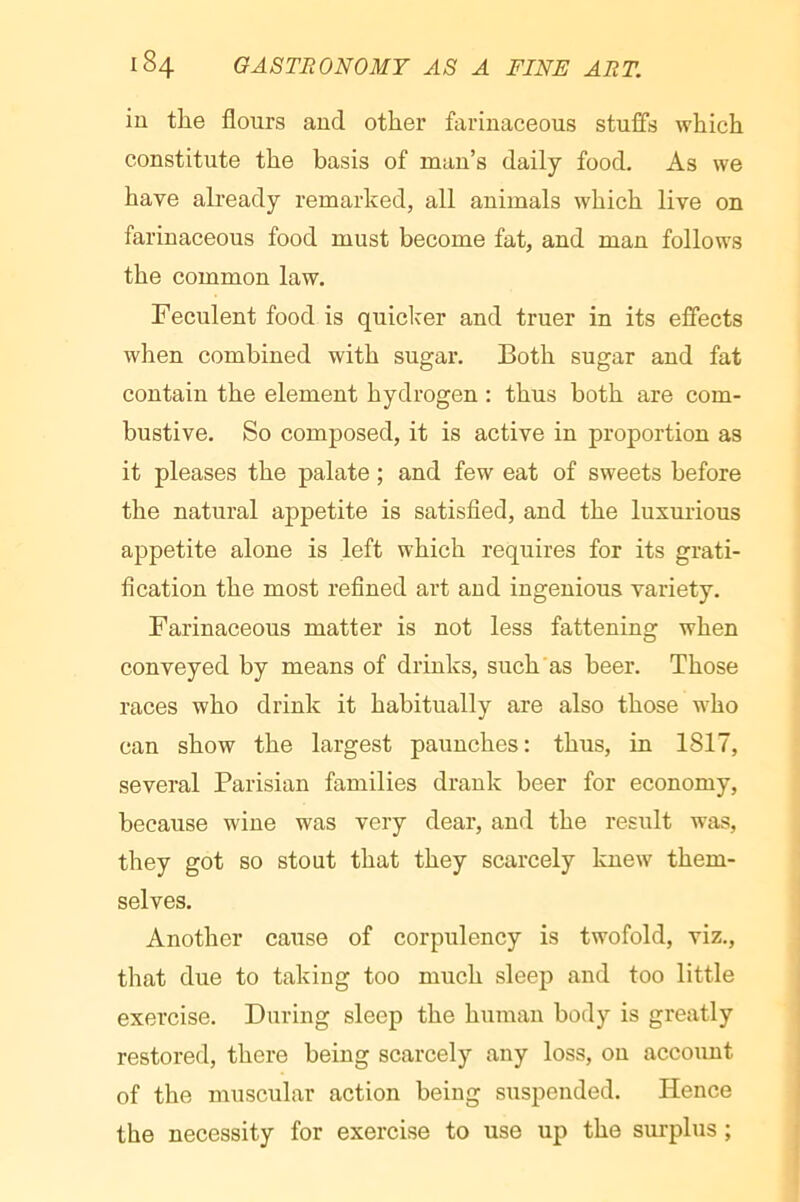 in the flours and other farinaceous stuffs which constitute the basis of man’s daily food. As we have already remarked, all animals which live on farinaceous food must become fat, and man follows the common law. Feculent food is quicker and truer in its effects when combined with sugar. Both sugar and fat contain the element hydrogen : thus both are com- bustive. So composed, it is active in proportion as it pleases the palate ; and few eat of sweets before the natural appetite is satisfied, and the luxnrious appetite alone is left which requires for its grati- fication the most refined art and ingenious variety. Farinaceous matter is not less fattening when conveyed by means of drinks, such’as beer. Those races who drink it habitually are also those who can show the largest paunches: thus, in 1817, several Parisian families drank beer for economy, because wine was very dear, and the result was, they got so stout that they scarcely knew them- selves. Another cause of corpulency is twofold, viz., that due to taking too much sleep and too little exercise. During sleep the human body is greatly restored, there being scarcely any loss, on account of the muscular action being suspended. Hence the necessity for exercise to use up the surplus ;