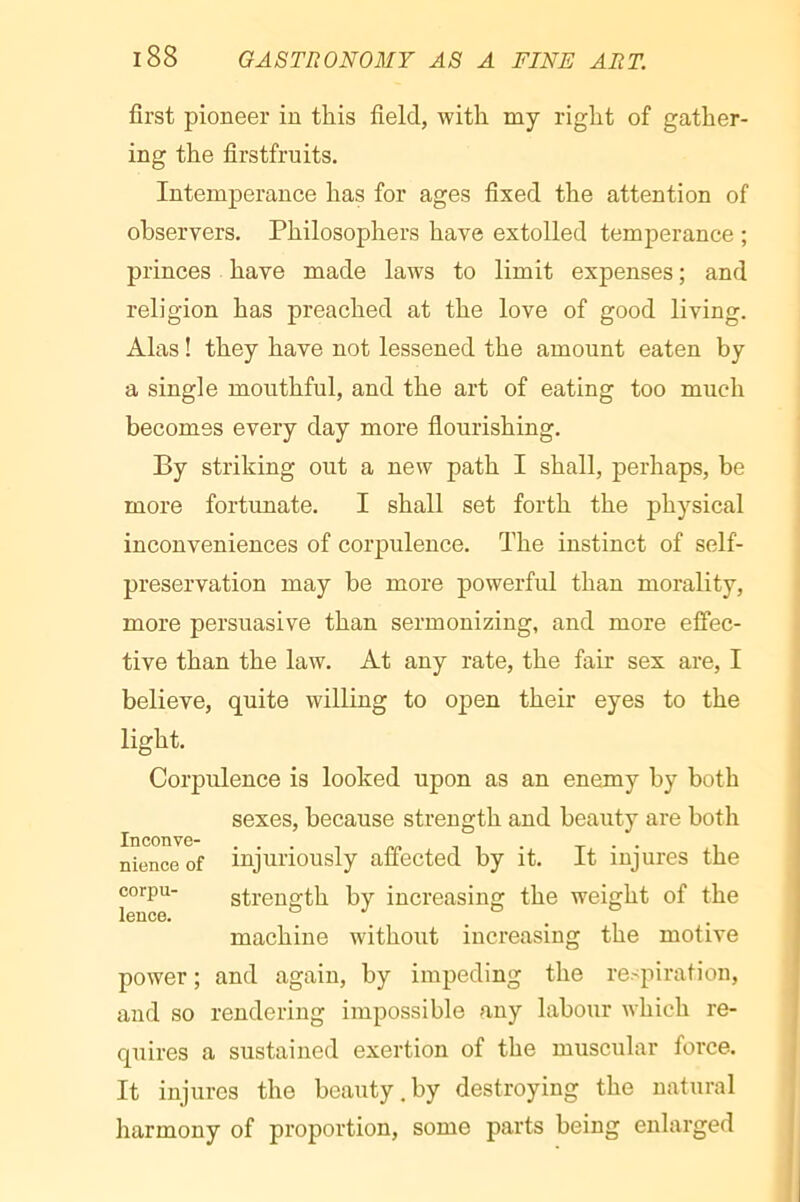 first pioneer in this field, with my right of gather- ing the firstfruits. Intemperance has for ages fixed the attention of observers. Philosophers have extolled temperance ; princes have made laws to limit expenses ; and religion has preached at the love of good living. Alas ! they have not lessened the amount eaten by a single mouthful, and the art of eating too much becomes every day more flourishing. By striking out a new path I shall, perhaps, be more fortunate. I shall set forth the physical inconveniences of corpulence. The instinct of self- preservation may be more powerful than morality, more persuasive than sermonizing, and more effec- tive than the law. At any rate, the fair sex are, I believe, quite willing to open their eyes to the light. Corpulence is looked upon as an enemy by both sexes, because strength and beauty are both Inconve- .... „„ i i • t • • i nience of injuriously aflected by it. it injures the corpu- strength by increasing the weight of the leuce. .... machine without increasing the motive power ; and again, by impeding the respiration, and so rendering impossible any labour which re- quires a sustained exertion of the muscular force. It injures the beauty.by destroying the natural harmony of proportion, some parts being enlarged