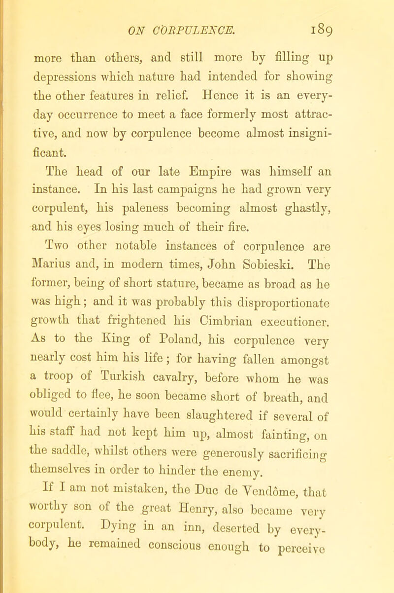 more than others, and still more by filling up depressions which nature had intended for showing the other features in relief. Hence it is an every- day occurrence to meet a face formerly most attrac- tive, and now by corpulence become almost insigni- ficant. The head of our late Empire was himself an instance. In his last campaigns he had grown very corpulent, his paleness becoming almost ghastly, and his eyes losing much of their fire. Two other notable instances of corpulence are Marius and, in modern times, John Sobieski. The former, being of short stature, became as broad as he was high ; and it was probably this disproportionate growth that frightened his Cimbrian executioner. As to the Eing of Poland, his corpulence very nearly cost him his life ; for having fallen amongst a troop of Turkish cavalry, before whom he was obliged to flee, he soon became short of breath, and would certainly have been slaughtered if several of his staff had not kept him up, almost fainting, on the saddle, whilst others were generously sacrificing themselves in order to hinder the enemy. If I am not mistaken, the Due de Vendôme, that worthy son of the great Henry, also became veiy corpulent. Dying in an inn, deserted by every- body, he remained conscious enough to perceive