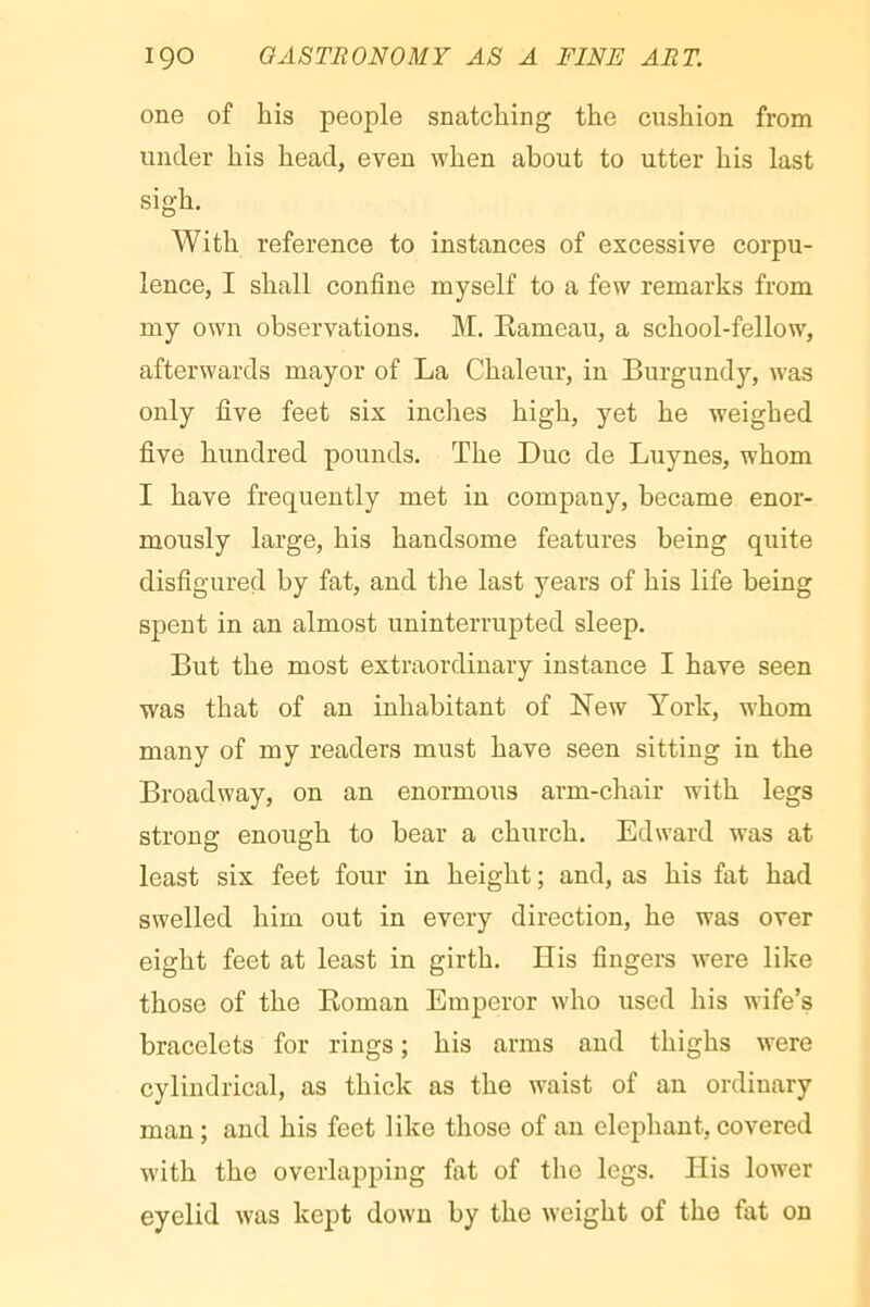 one of his people snatching the cushion from under his head, even when about to utter his last sigh. With reference to instances of excessive corpu- lence, I shall confine myself to a few remarks from my own observations. M. Rameau, a school-fellow, afterwards mayor of La Chaleur, in Burgundy, was only five feet six inches high, yet he weighed five hundred pounds. The Due de Luynes, whom I have frequently met in company, became enor- mously large, his handsome features being quite disfigured by fat, and the last years of his life being spent in an almost uninterrupted sleep. But the most extraordinary instance I have seen was that of an inhabitant of New York, whom many of my readers must have seen sitting in the Broadway, on an enormous arm-chair with legs strong enough to bear a church. Edward was at least six feet four in height ; and, as his fat had swelled him out in every direction, he was over eight feet at least in girth. His fingers were like those of the Roman Emperor who used his wife’s bracelets for rings ; his arms and thighs were cylindrical, as thick as the waist of an ordinary man ; and his feet like those of an elephant, covered w'ith the overlapping fat of the legs. His lower eyelid was kept down by the weight of the fat on