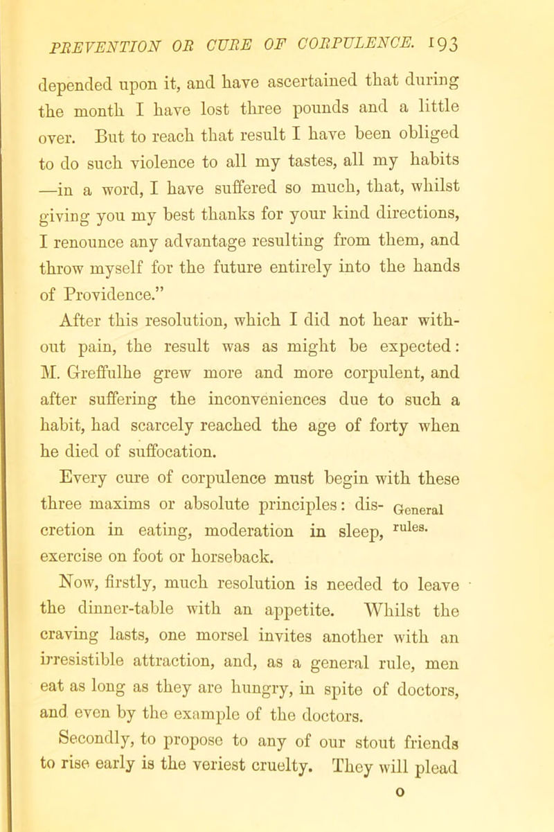 depended upon it, and have ascertained that during the month I have lost three pounds and a little over. But to reach that result I have been obliged to do such violence to all my tastes, all my habits —in a word, I have suffered so much, that, whilst giving you my best thanks for your kind directions, I renounce any advantage resulting from them, and throw myself for the future entirely into the hands of Providence.” After this resolution, which I did not hear with- out pain, the result was as might be expected : ]\I. Greffulhe grew more and more corpulent, and after suffering the inconveniences due to such a habit, had scarcely reached the age of forty when he died of suffocation. Every cure of corpulence must begin with these three maxims or absolute principles: dis- General cretion in eating, moderation in sleep, exercise on foot or horseback. Now, firstly, much resolution is needed to leave the dinner-table with an appetite. Whilst the craving lasts, one morsel invites another with an irresistible attraction, and, as a general rule, men eat as long as they are hungry, in spite of doctors, and even by the example of the doctors. Secondly, to propose to any of our stout friends to rise early is the veriest cruelty. They will plead o