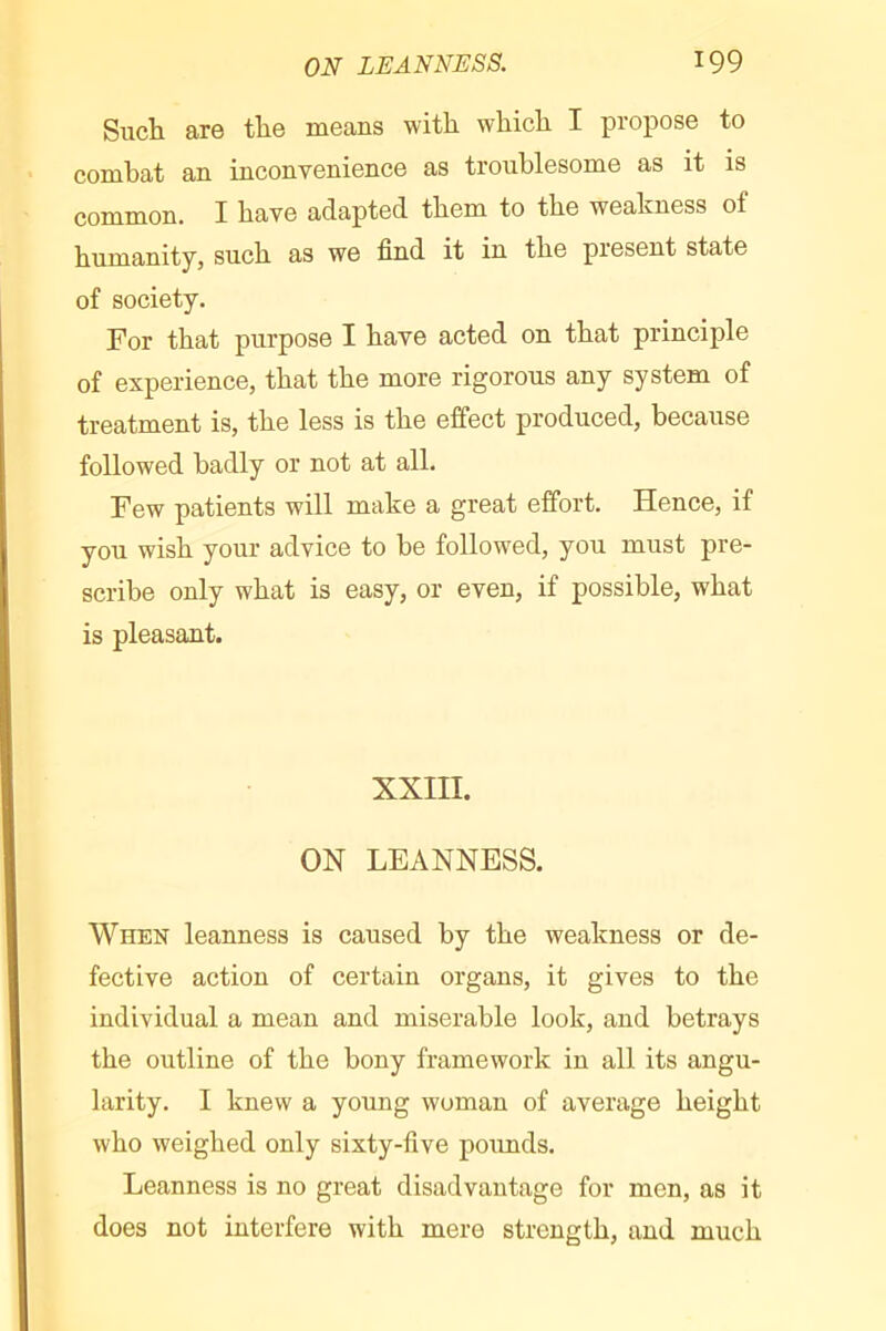 Such are the means with which I propose to combat an inconvenience as troublesome as it is common. I have adapted them to the weakness of humanity, such as we find it in the present state of society. For that purpose I have acted on that principle of experience, that the more rigorous any system of treatment is, the less is the effect produced, because followed badly or not at all. Few patients will make a great effort. Hence, if you wish your advice to be followed, you must pre- scribe only what is easy, or even, if possible, what is pleasant. XXIII. ON LEANNESS. When leanness is caused by the weakness or de- feetive action of certain organs, it gives to the individual a mean and miserable look, and betrays the outline of the bony framework in all its angu- larity. I knew a young woman of average height who weighed only sixty-five poimds. Leanness is no great disadvantage for men, as it does not interfere with mere strength, and much