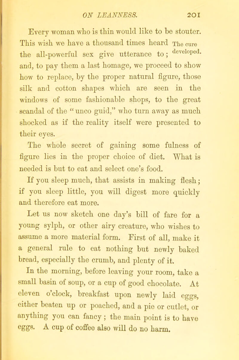 Every woman wlio is thin would like to be stouter. This wish we have a thousand times heard The cure the all-powerful sex give utterance to ; ‘l^'^eloped. and, to pay them a last homage, we proceed to show how to rej)lace, by the proper natural figure, those silk and cotton shapes which are seen in the windows of some fashionable shops, to the great scandal of the “ unco guid,” who turn away as much shocked as if the reality itself were presented to their eyes. The whole secret of gaining some fulness of figure lies in the proper choice of diet. What is needed is but to eat and select one’s food. If you sleep much, that assists in making flesh ; if you sleep little, you will digest more quickly and therefore eat more. Let us now sketch one day’s bill of fare for a young sylph, or other airy creature, who wishes to assume a more material form. First of all, make it a general rule to eat nothing but newly baked bread, especially the crumb, and plenty of it. In the morning, before leaving your room, take a small basin of soup, or a cup of good chocolate. At eleven o’clock, breakfast upon newly laid eggs, either beaten up or poached, and a pie or cutlet, or anything you can fancy ; the main point is to have cup of coffee also will do no harm.