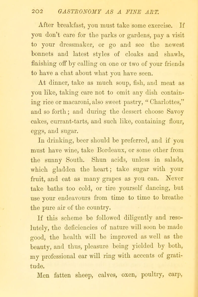 After breakfast, you must take some exercise. If you don’t care for the parks or gardens, pay a visit to your dressmaker, or go and see the newest bonnets and latest styles of cloaks and shawls, finishing off by calling on one or two of your friends to have a chat about what you have seen. At dinner, take as much soup, fish, and meat as you like, taking care not to omit any dish contain- ing rice or macaroni, also sweet pastry, “ Charlottes,” and so forth ; and during the dessert choose Savoy cakes, currant-tarts, and such like, containing flour, eggs, and sugar. In drinking, beer should be preferred, and if you must have wine, take Bordeaux, or some other from the sunny South. Shun acids, unless in salads, which gladden the heart; take sugar with your fruit, and eat as many grapes as you can. Never take baths too cold, or tire yourself dancing, but use your endeavoiu’s from time to time to breathe the pure air of the country. If this scheme be followed diligently and reso- lutely, the deficiencies of nature will soon be made good, the health will be improved as well as the beauty, and thus, pleasure being yielded by both, my professional ear will ring with accents of grati- tude. Men fatten sheep, calves, oxen, poultry, carji,