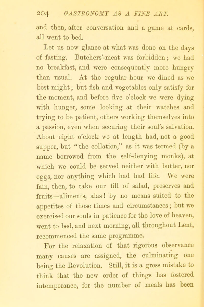 and then, after conversation and a game at cards, all went to bed. Let us now glance at what was done on the days of fasting. Butchers’-meat was forbidden ; we had no breakfast, and were consequently more hungry than usual. At the regular hour we dined as we best might ; but fish and vegetables only satisfy for the moment, and before five o’clock we were dying with hunger, some looking at their watches and trying to be patient, others working themselves into a passion, even when securing their soul’s salvation. About eight o’clock we at length had, not a good supper, but “ the collation,” as it was termed (by a name borrowed from the self-denying monks), at which we could be served neither with butter, nor eggs, nor anything which had had life. We were fain, then, to take our fill of salad, preserves and fruits—aliments, alas ! by no means suited to the appetites of those times and circumstances ; but we exercised our souls in patience for the love of heaven, went to bed, and next morning, all throughout Lent, recommenced the same programme. For the relaxation of that rigorous observance many causes are assigned, the culminating one being the Kevolution. Still, it is a gross mistake to think that the new order of things has fostered intemperance, for the number of meals has been