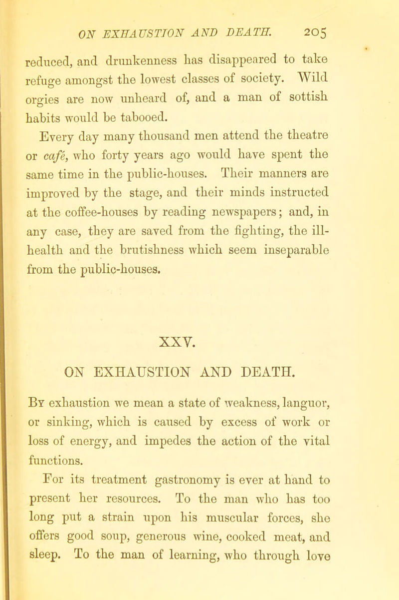 reduced, and drunkenness has disappeared to take refuge amongst the lowest classes of society. Wild orgies are now unheard of, and a man of sottish habits would he tabooed. Every day many thousand men attend the theatre or café, who forty years ago would have spent the same time in the public-houses. Their manners are improved by the stage, and their minds instructed at the coffee-houses by reading newspapers ; and, in any case, they are saved from the fighting, the ill- health and the brutishness which seem inseparable from the public-houses. XXV. ON EXHAUSTION AND DEATH. By exhaustion we mean a state of weakness, languor, or sinking, which is caused by excess of work or loss of energy, and impedes the action of the vital functions. For its treatment gastronomy is ever at hand to present her resources. To the man who has too long put a strain upon his muscular forces, she offers good soup, generous wine, cooked meat, and sleep. To the man of learning, who through love