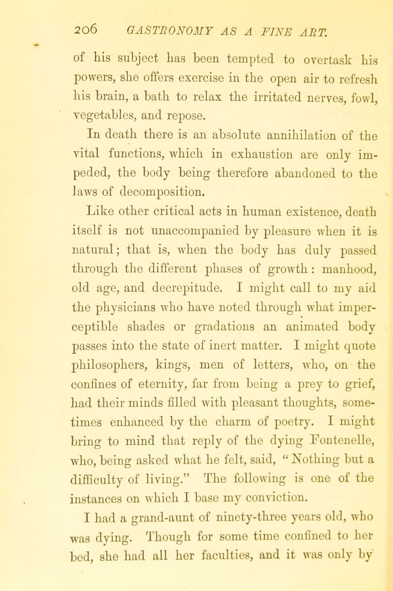 of his subject has been tempted to overtask his powers, she offers exercise in the open air to refresh his brain, a bath to relax the irritated nerves, fowl, vegetables, and repose. In death there is an absolute annihilation of the vital functions, which in exhaustion are only im- peded, the body being therefore abandoned to the laws of decomjDosition. Like other critical acts in human existence, death itself is not unaccompanied by pleasure when it is natural; that is, when the body has duly jjassed through the different phases of growth : manhood, old age, and decrepitude. I might call to my aid the physicians who have noted through what imper- ceptible shades or gradations an animated body passes into the state of inert matter. I might quote philosofthers, kings, men of letters, who, on the confines of eternity, far from being a prey to grief, had their minds filled with pleasant thoughts, some- times enhanced by the charm of poetry. I might bring to mind that reply of the dying Fontenelle, who, being asked what he felt, said, “ Nothing but a difficulty of living.” The following is one of the instances on which I base my conviction. I had a grand-aunt of ninety-three years old, who was dying. Though for some time confined to her bed, she had all her faculties, and it was only by