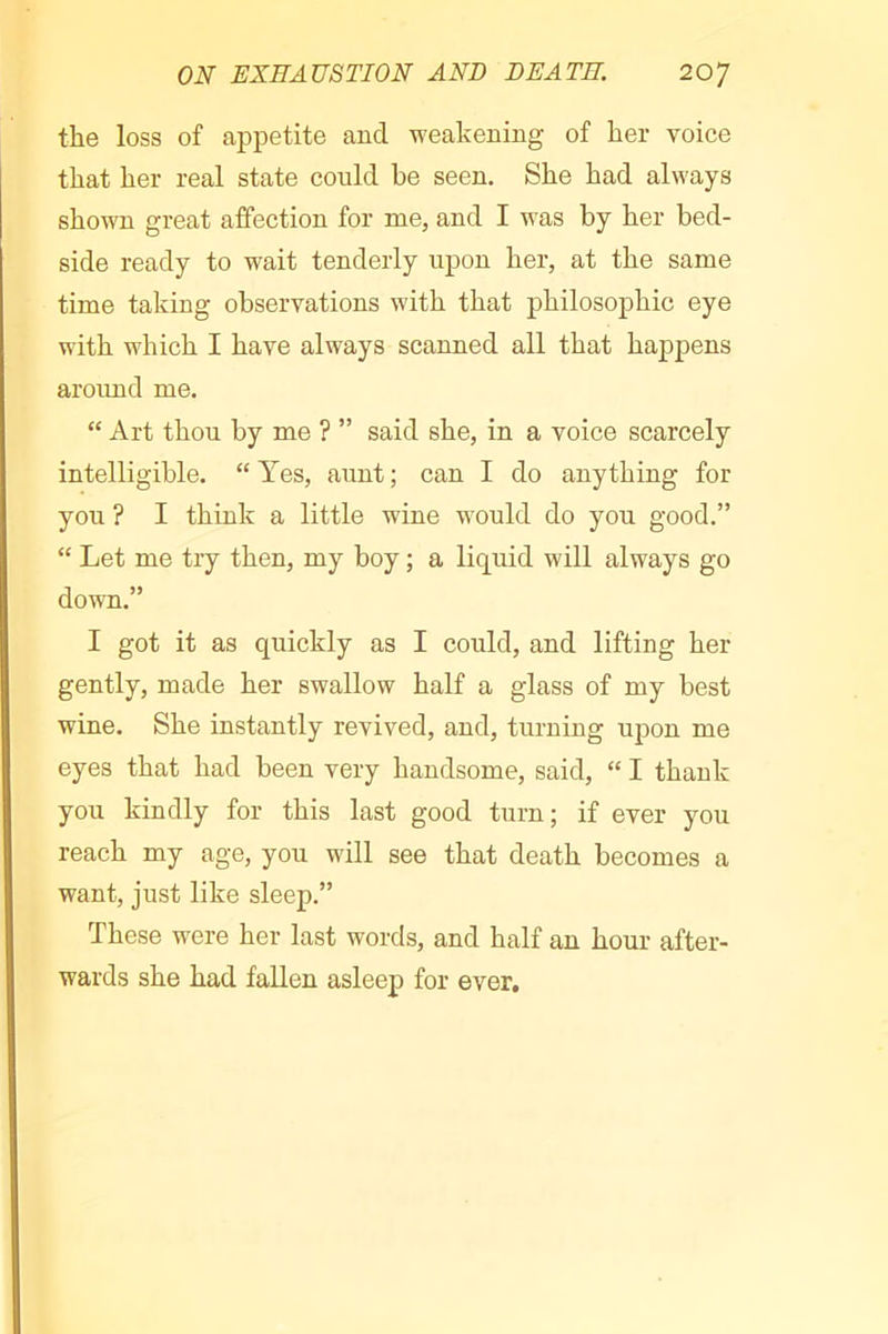 the loss of appetite and weakening of her voice that her real state could he seen. She had always shown great affection for me, and I was by her bed- side ready to wait tenderly upon her, at the same time taking observations with that philosophic eye with which I have always scanned all that happens aroimd me. “ Art thou by me ? ” said she, in a voice scarcely intelligible. “ Yes, aunt ; can I do anything for you ? I think a little wine would do you good.” “ Let me try then, my boy ; a liquid will always go down.” I got it as quickly as I could, and lifting her gently, made her swallow half a glass of my best wine. She instantly revived, and, turning upon me eyes that had been very handsome, said, “ I thank you kindly for this last good turn; if ever you reach my age, you will see that death becomes a want, just like sleep.” These were her last words, and half an hour after- wards she had fallen asleep for ever.