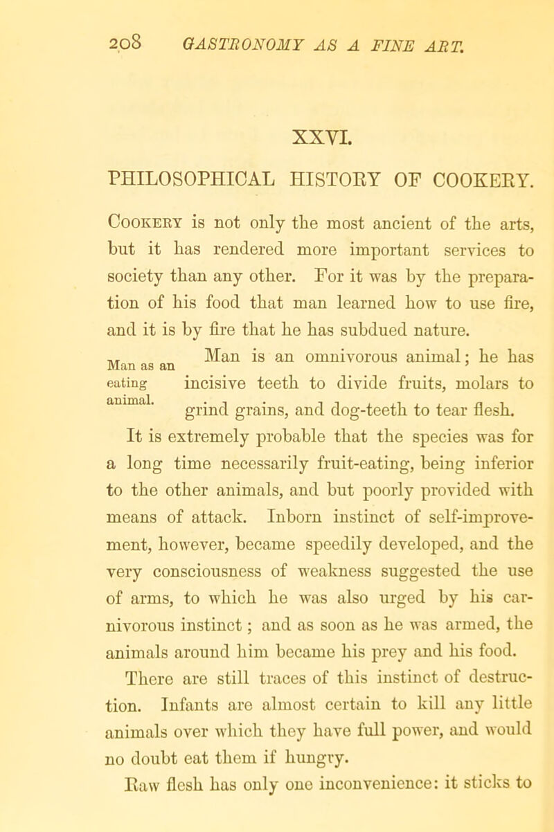 XXVI. PHILOSOPHICAL HISTOEY OF COOXEEY. Cookery is not only the most ancient of the arts, but it has rendered more important services to society than any other. For it was by the prepara- tion of his food that man learned how to use fire, and it is by fire that he has subdued nature. ,, Man is an omnivorous animal ; he has eating incisive teeth to divide fruits, molars to animal. grains, and dog-teeth to tear flesh. It is extremely probable that the species was for a long time necessarily fruit-eating, being inferior to the other animals, and but poorly provided with means of attack. Inborn instinct of self-improve- ment, however, became speedily developed, and the very consciousness of weakness suggested the use of arms, to which he was also urged by his car- nivorous instinct ; and as soon as he was armed, the animals around him became his prey and his food. There are still traces of this instinct of destruc- tion. Infants are almost certain to kill any little animals over which they have full power, and would no doubt eat them if hungry. Eaw flesh has only one inconvenience: it sticks to