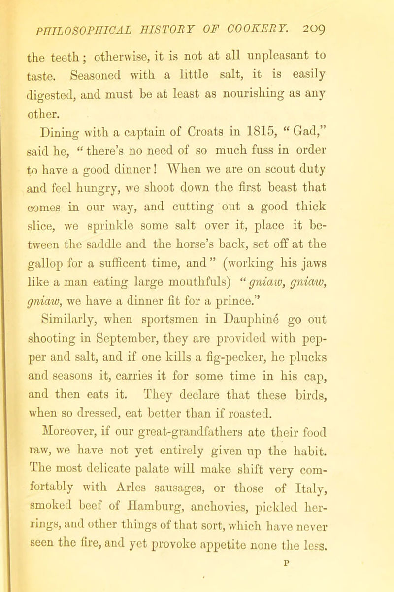 the teeth ; otherwise, it is not at all unpleasant to taste. Seasoned with a little salt, it is easily digested, and must be at least as nourishing as any other. Dining with a captain of Croats in 1815, “ Gad,” said he, “ there’s no need of so much fuss in order to have a good dinner ! When we are on scout duty and feel hungry, we shoot down the first beast that comes in our Avay, and cutting out a good thick slice, we sprinkle some salt over it, place it be- tween the saddle and the horse’s back, set off at the gallop for a sufficent time, and ” (working his jaws like a man eating large mouthfuls) “ gniaw, gniaio, gniaw, we have a dinner fit for a prince.” Similarly, when sportsmen in Dauphiné go out shooting in September, they are provided with pep- per and salt, and if one kills a fig-pecker, he plucks and seasons it, carries it for some time in his cap, and then eats it. They declare that these birds, when so dressed, eat better than if roasted. Moreover, if our great-grandfathers ate their food raw, we have not yet entirely given up the habit. The most delicate palate will make shift very com- fortably with Arles sausages, or those of Italy, smoked beef of Hamburg, anchovies, pickled hcr- I’ings, and other things of that sort, which have never seen the fire, and yet provoke appetite none tlie less.