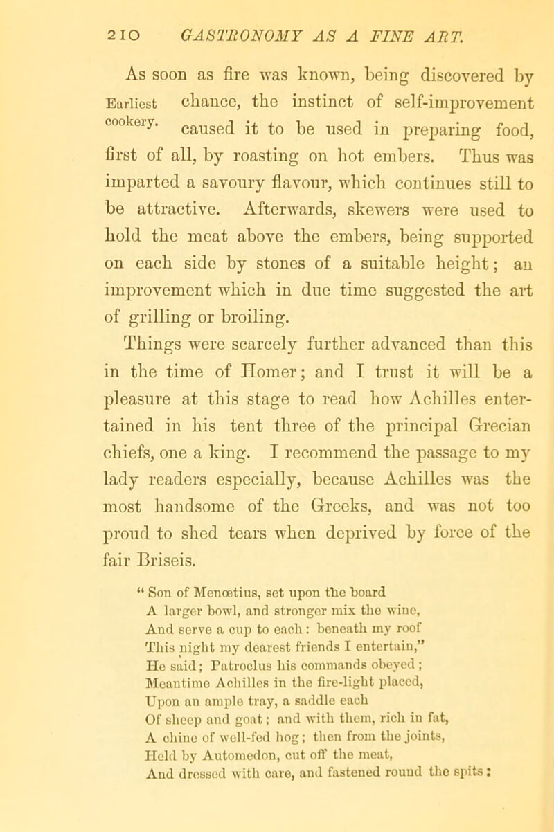 As soon as fire was known, being discovered by Earliest cliance, the instinct of self-improvement cookery, it to be used in preparing food, first of all, by roasting on hot embers. Thus was imparted a savoury flavour, which continues still to be attractive. Afterwards, skewers were used to hold the meat above the embers, being supported on each side by stones of a suitable height ; an improvement which in due time suggested the art of grilling or broiling. Things were scarcely further advanced than this in the time of Homer; and I trust it will be a pleasure at this stage to read how Achilles enter- tained in his tent three of the principal Grecian chiefs, one a king. I recommend the passage to my lady readers especially, because Achilles was the most handsome of the Greeks, and was not too proud to shed tears when deprived by force of the fair Briseis. “ Son of Menootius, set upon tlie 1)001(1 A larger bowl, and stronger mix the wine, And serve a cup to each : beneath my roof This night my dearest friends I entertain,” He said ; Patroclus his commands obeyed ; Meantime Achilles in the fire-light placed, Upon an ample tray, a saddle each Of sheep and goat ; and with them, rich in fat, A chine of well-fed hog; then from the joints, Held by Automedon, cut oft’ the meat. And dressed with care, aud fastened round tlio spits ;