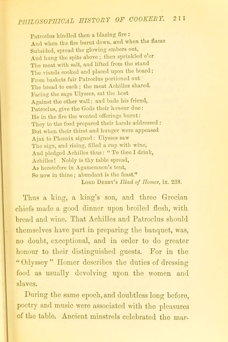 Patroclus kindled then a blazing fire : And when the fire burnt down, and when the flame Subsided, spread the glowing embers out, And hung the spits above ; then sprinkled o’er The meat with salt, and lifted from the stand The viands cooked and placed upon the board ; From baskets fair Patroclus portioned out The bread to each ; the meat Achilles shared. Facing the sage Ulysses, sat the host Against the other wall ; and bade his friend, Patroclus, give the Gods their honour due; He in the fire the wonted offerings burnt : They to the food prepared their hands addressed : But when their thirst and hunger were appeased Ajax to Phœnix signed : Ulysses saw The sign, and rising, filled a cup with wine, And pledged Achilles thus : “ To thee I drink, Achilles 1 Nobly is thy table spread, As heretofore in Agamemnon’s tent. So now in thine ; abundant is the feast.” Lord Derby’s Iliad of Uomer, ix. 238. Thus a king, a king’s son, and three Grecian chiefs made a good dinner upon broiled flesh, with bread and wine. That Achilles and Patroclus should themselves have part in preparing the banquet, was, no doubt, exceptional, and in order to do greater honour to their distinguished guests. For in the “Odyssey” Homer describes the duties of dressing food as usually devolving upon the women and slaves. During the same epoch, and doubtless long before, poetry and music were associated with the pleasures of the table. Ancient minstrels celebrated the mar-