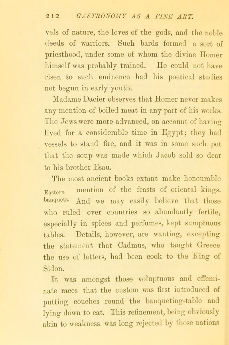 vels of nature, tlie loves of the gods, and the noble deeds of warriors. Such bards formed a sort of priesthood, under some of whom the divine Homer himself was probably trained. He could not have risen to such eminence had his poetical studies not begun in early youth. Madame Dacier observes that Homer never makes any mention of boiled meat in any part of his works. The Jews were more advanced, on account of having lived for a considerable time in Egypt; they had vessels to stand fire, and it was in some such pot that the soup was made which Jacob sold so dear to his brother Esau. The most ancient books extant make honourable Eastern mention of the feasts of oriental kings, banquets. easily believe that those who ruled over countries so abundantly fertile, especially in spices and perfumes, kept sumptuous tables. Details, however, are wanting, excepting the statement that Cadmus, who taught Greece the use of letters, had been cook to the King of Sidon. It was amongst those voluptuous and effemi- nate races that the custom was first introduced of putting couches round the banqueting-table and lying down to eat. This refinement, being obviously akin to weaknesa was long n'jocted by those nations