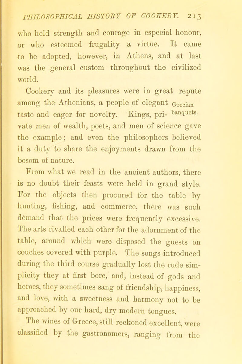 wlio held strength and courage in especial honour, or who esteemed frugality a virtue. It came to be adopted, however, in Athens, and at last was the general custom throughout the civilized world. Cookery and its pleasures were in great repute among the Athenians, a people of elegant Grecian taste and eager for novelty. Kings, pri- banquets, vate men of wealth, poets, and men of science gave the example ; and even the philosophers believed it a duty to share the enjoyments drawn from the bosom of nature. From what we read in the ancient authors, there is no doubt their feasts were held in grand style. For the objects then procured for the table by hunting, fishing, and commerce, there Avas sucli demand that the prices were frequently excessive. The arts rivalled each other for the adornment of the table, around which were disposed the guests on couches covered with purple. The songs introduced during the third course gradually lost the rude sim- plicity they at first bore, and, instead of gods and heroes, they sometimes sang of friendship, happiness, and love, with a sweetness and harmony not to be api>roached by our hard, dry modern tongues. The Avines of Greece, still reckoned excellent, Avere classified by the gastronomers, ranging from the