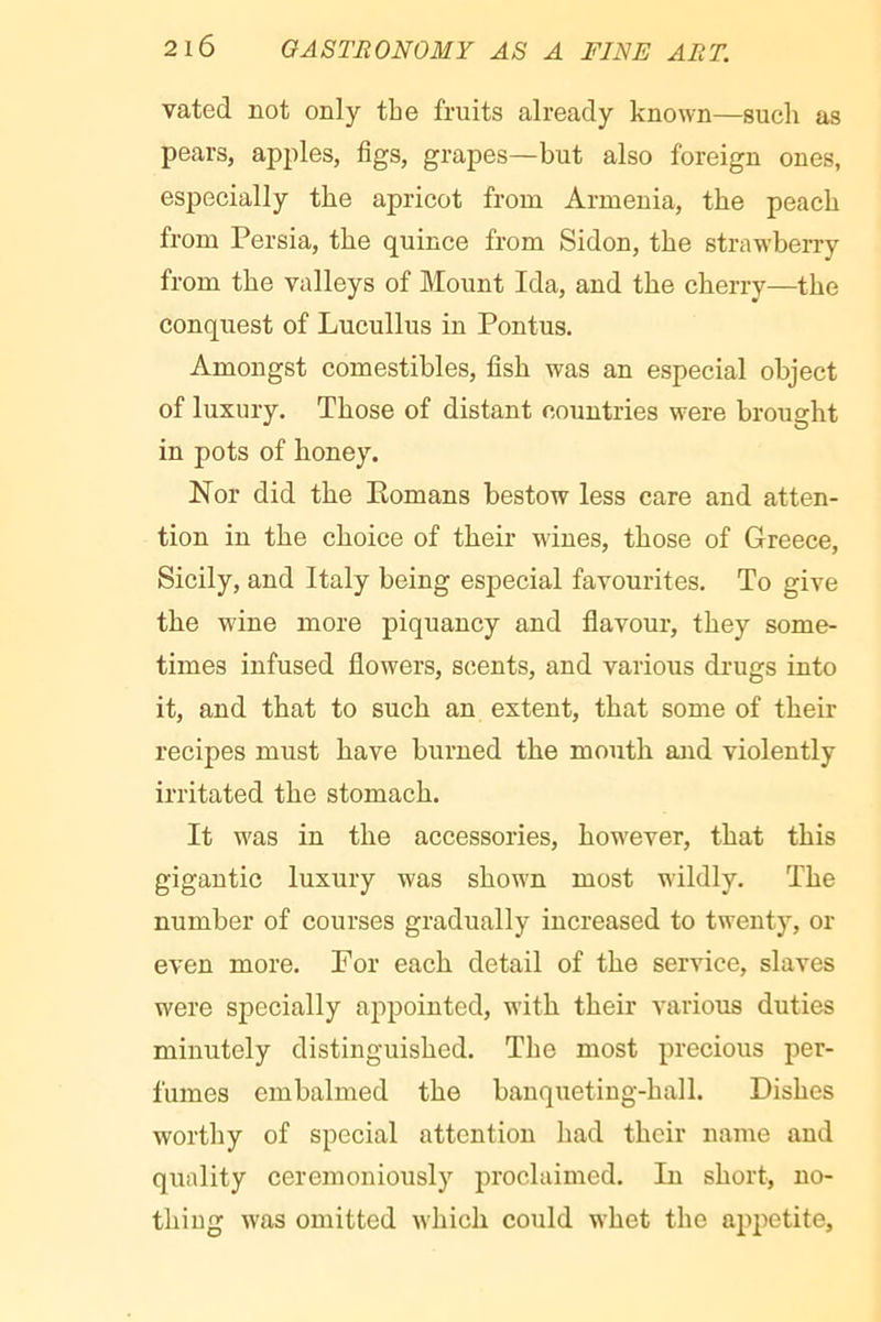 vated not only the fruits already known—such as pears, apples, figs, grapes—but also foreign ones, especially the apricot from Armenia, the peach from Persia, the quince from Sidon, the strawberry from the valleys of Mount Ida, and the cherry—the conquest of Lucullus in Pontus. Amongst comestibles, fish was an especial object of luxury. Those of distant countries were brought in pots of honey. Nor did the Komans bestow less care and atten- tion in the choice of their wines, those of Greece, Sicily, and Italy being especial favourites. To give the wine more piquancy and flavour, they some- times infused flowers, scents, and various drugs into it, and that to such an extent, that some of their recipes must have burned the mouth and violently irritated the stomach. It w'as in the accessories, how^ever, that this gigantic luxury was shown most wildly. The number of courses gradually increased to twenty, el- even more. For each detail of the service, slaves were specially appointed, w-ith their various duties minutely distinguished. The most precious per- fumes embalmed the bauqueting-hall. Dishes worthy of special attention had their name and quality ceremoniously proclaimed. In short, no- thiug W'as omitted which could whet the appetite.