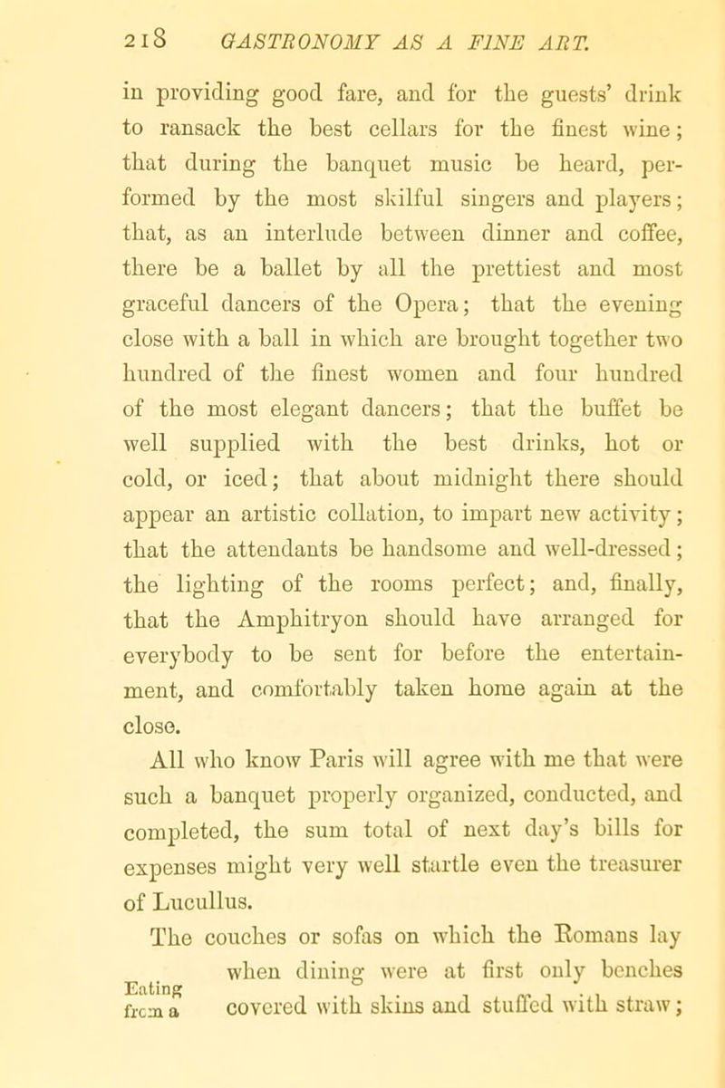 in providing good fare, and for the guests’ drink to ransack the best cellars for the finest wine ; that during the banquet music be heard, per- formed by the most skilful singers and players; that, as an interlude between dinner and coffee, there be a ballet by all the prettiest and most graceful dancers of the Opera; that the evening close with a ball in which are brought together two hundred of the finest women and four hundred of the most elegant dancers ; that the buffet be well supplied with the best drinks, hot or cold, or iced; that about midnight there should appear an artistic collation, to impart new activity ; that the attendants be handsome and well-dressed ; the lighting of the rooms perfect; and, finally, that the Amphitryon should have arranged for everybody to be sent for before the entertain- ment, and comfortably taken home again at the close. All who know Paris will agree with me that were such a banquet properly organized, conducted, and completed, the sum total of next day’s bills for expenses might very well startle even the treasurer of Lucullus. The couches or sofas on which the Romans lay when dining were at first only benches frera a covcred with skins and stuffed with straw ;
