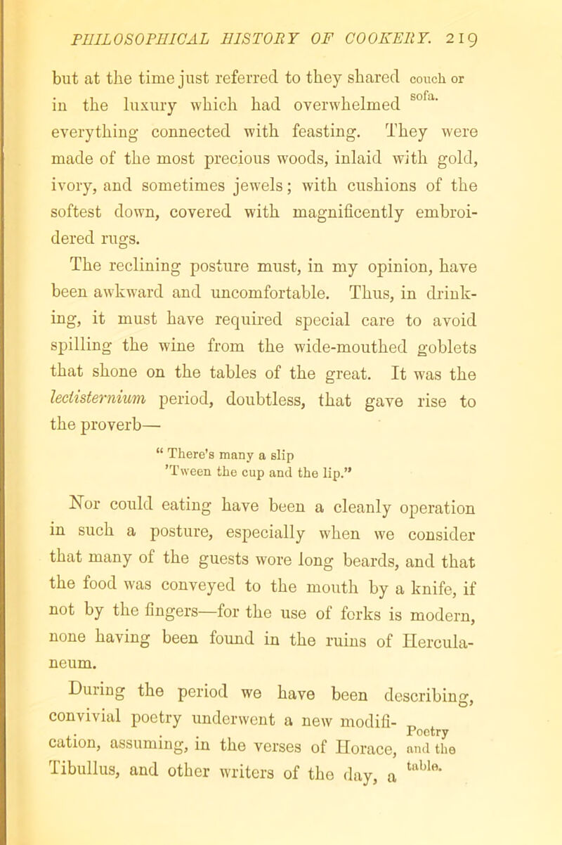 but at tlie time just referred to they shared couch or iu the luxury which had overwhelmed everythiug connected with feasting. They were made of the most precious woods, inlaid with gold, ivory, and sometimes jewels ; with cushions of the softest down, covered with magnificently embroi- dered rugs. The reclining posture must, in my opinion, have been awkward and uncomfortable. Thus, in drink- ing, it must have required special care to avoid spilling the wine from the wide-mouthed goblets that shone on the tables of the great. It was the leciisternium period, doubtless, that gave rise to the proverb— “ There's many a slip ’Tween the cup and the lip.” Hor could eating have been a cleanly operation in such a posture, especially when we consider that many of the guests wore long beards, and that the food was conveyed to the mouth by a knife, if not by the fingers—for the use of forks is modern, none having been found in the ruins of Hercula- neum. During the period we have been describino D* convivial poetry underwent a new modifi- . . Poetry cation, assuming, in the verses of Horace, and the Tibullus, and other writers of the day, a