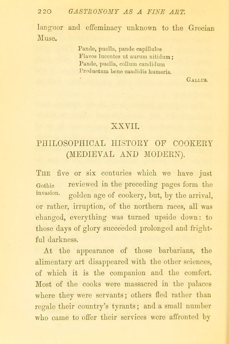 languor and effeminacy unknown to the Grecian Muse. Pande, puella, pande capillulos Fla VOS lucontes ut aurum nitidum ; Pande, puella, collum candidum Produetum bene candidis humeris. ‘ Callus. XXVII. PHILOSOPHICAL HISTORY OF COOKERY (MEDIEVAL AND MODERN). Tee live or six centuries which we have just Gothic reviewed in the ju-eceding pages form tiie invasion, golden age of cookery, but, by the arrival, or rather, irruption, of the northern races, all was changed, everything was turned upside down: to those days of glory succeeded prolonged and fright- ful darkness. At the appearance of those barbarians, the alimentary art disappeared with the other sciences, of which it is the companion and the comfort. Most of the cooks were massacred in the palaces where they were servants ; others fled rather than regale their country’s tyrants ; and a small number who came to offer their services were aflronted by