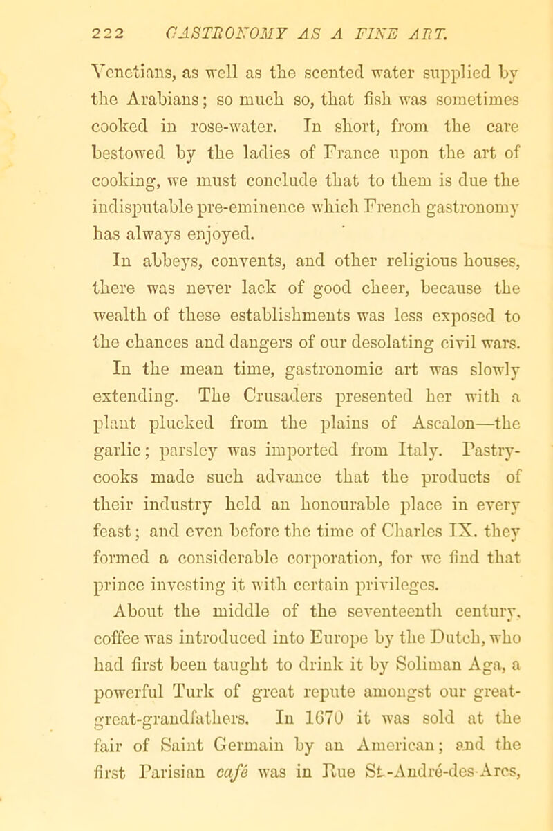 Venetians, as well as the scented water supplied hy the Arabians ; so much so, that fish was sometimes cooked in rose-water. In short, from the care bestowed by the ladies of France upon the art of cooking, we must conclude that to them is due the indisjDutable pre-eminence which French gastronomy has always enjoyed. In abbeys, convents, and other religious houses, there was never lack of good cheer, because the wealth of these establishments was less exposed to the chances and dangers of our desolating civil wars. In the mean time, gastronomic art was slowly extending. The Crusaders presented her with a plant plucked from the plains of Ascalon—the garlic ; parsley was imported from Italy. Pastry- cooks made such advance that the products of their industry held an honourable place in every feast ; and even before the time of Charles IX. they formed a considerable corporation, for we find that prince investing it with certain privileges. About the middle of the seventeenth century, coffee was introduced into Europe by the Dutch, who had first been taught to drink it by Soliman Aga, a powerful Turk of great repute amongst our great- great-grandfathers. In 1670 it was sold at the fair of Saint Germain by an American; and the first Parisian café was in Due St-André-des Arcs,