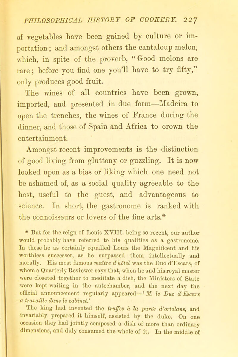 of vegetables have been gained by culture or im- portation ; and amongst others the cantaloup melon, which, in spite of the proverb, “Good melons are rare ; before you find one you’ll have to try fifty,” only produces good fruit. The wines of all countries have been grown, imported, and presented in due form—Madeira to open the trenches, the wines of France during the dinner, and those of Spain and Africa to crown the entertainment. Amongst recent improvements is the distinction of good living from gluttony or guzzling. It is now looked upon as a bias or liking which one need not be ashamed of, as a social quality agreeable to the host, useful to the guest, and advantageous to science. In short, the gastronome is ranked with the connoisseurs or lovers of the fine arts.* * But for the reign of Louis XVIII. being so recent, our author would probably have referred to his qualities as a gastronome. In these he as certainly equalled Louis the Magnificent and his worthless successor, as he surpassed them intellectually and morally. His most famous maître d'hôtel was the Due d’Escars, of whom a Quarterly Reviewer says that, when he and his royal master were closeted together to meditate a dish, the Ministers of State were kept waiting in the antechamber, and the next day the official announcement regularly appeared—‘ M. le Duo d’Escars a travaille dans le cabinet.’ The king had invented the truffes à la pur(fe d’ortolans, and invariably prepared it himself, assisted by the duke. On one occasion tliey had jointly composed a dish of more than ordinary dimensions, and duly consumed the whole of it. In the middle of