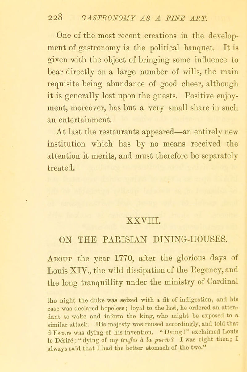 One of the most recent creations in the develop- ment of gastronomy is the political banquet. It is given with the object of bringing some influence to bear directly on a large number of wills, the main requisite being abundance of good cheer, although it is generally lost upon the guests. Positive enjoy- ment, moreover, has but a very small share in such an entertainment. At last the restaurants appeared—an entirely new institution which has by no means received the attention it merits, and must therefore be separately treated. XXVIII. ON THE PAEISIAN DINING-HOUSES. About the year 1770, after the glorious days of Louis XIV., the wild dissipation of the Pegency, and the long tranquillity under the ministry of Cardinal the night the duke was seized with a fit of indigestion, and his case was declared hopeless ; loyal to the last, he ordered an atten- dant to wake and inform tho king, who might be exposed to a similar attack. His majesty was roused accordingly, and told that d’Escars was dying of his invention. “ Dying ! ” exclaimed Louis lo Désire'; “dying of my truffes a la puree i I was right then; I always said that I had tho better stomach of tho two.’’