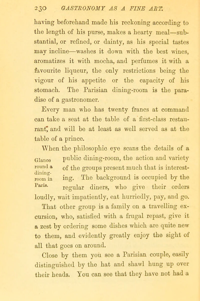 having beforehand made his reckoning according to the length of his purse, makes a hearty meal—sub- stantial, or refined, or dainty, as his special tastes may incline—washes it down with the best wines, aromatizes it with mocha, and perfumes it with a favourite liqueur, the only restrictions being the vigour of his appetite or the capacity of his stomach. The Parisian dining-room is the para- dise of a gastronomer. Every man who has twenty francs at command can take a seat at the table of a first-class restau- rant* and will be at least as well served as at the table of a prince. When the philosophic eye scans the details of a Glance public dining-i'oom, the action and variety round a q£ groups present much that is interest- room in ing. The background is occupied by the Pans. regular diners, who give their ordei*s loudly, wait impatiently, eat hurriedly, pay, and go. That other group is a family on a travelling ex- cursion, who, satisfied with a frugal repast, give it a zest by ordering some dishes which are quite new to them, and evidently greatly enjoy the sight of all that goes on around. Close by them you see a Parisian couple, easily distinguished by the hat and shawl hung up over their heads. You can see that they have not had a