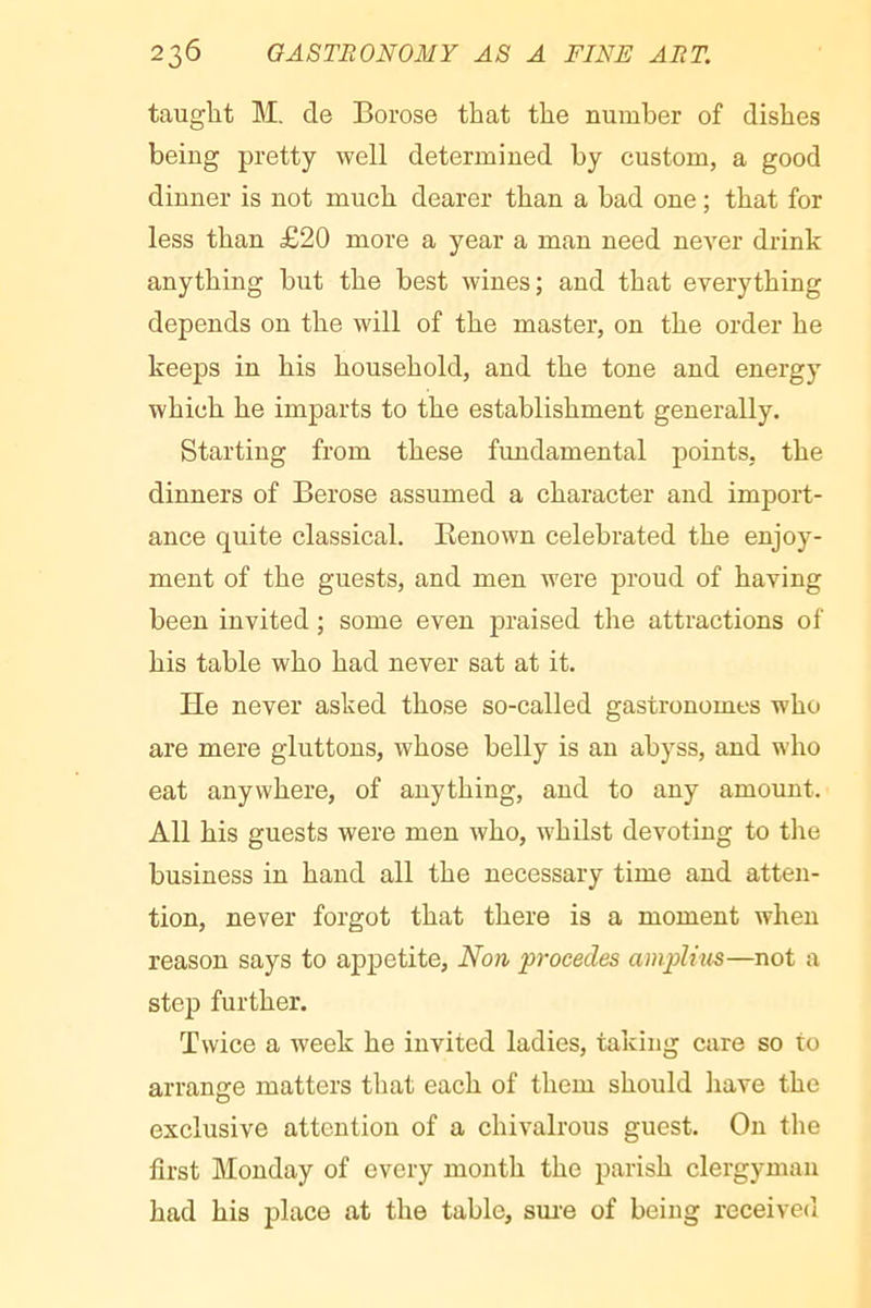 taught M. de Borose that the number of dishes being pretty well determined by custom, a good dinner is not much dearer than a bad one ; that for less than £20 more a year a man need never drink anything but the best wines; and that everything depends on the will of the master, on the order he keeps in his household, and the tone and energy which he imparts to the establishment generally. Starting from these fundamental points, the dinners of Berose assumed a character and import- ance quite classical. Benown celebrated the enjoy- ment of the guests, and men were proud of having been invited ; some even praised the attractions of his table who had never sat at it. He never asked those so-called gastronomes who are mere gluttons, whose belly is an abyss, and who eat anywhere, of anything, and to any amount. All his guests were men who, whilst devoting to the business in hand all the necessary time and atten- tion, never forgot that there is a moment when reason says to appetite, Non procédés ampUus—not a step further. Twice a week he invited ladies, taking care so to arrange matters that each of them should have the exclusive attention of a chivalrous guest. On the first Monday of every month the parish clergyman had his place at the table, sui’e of being received