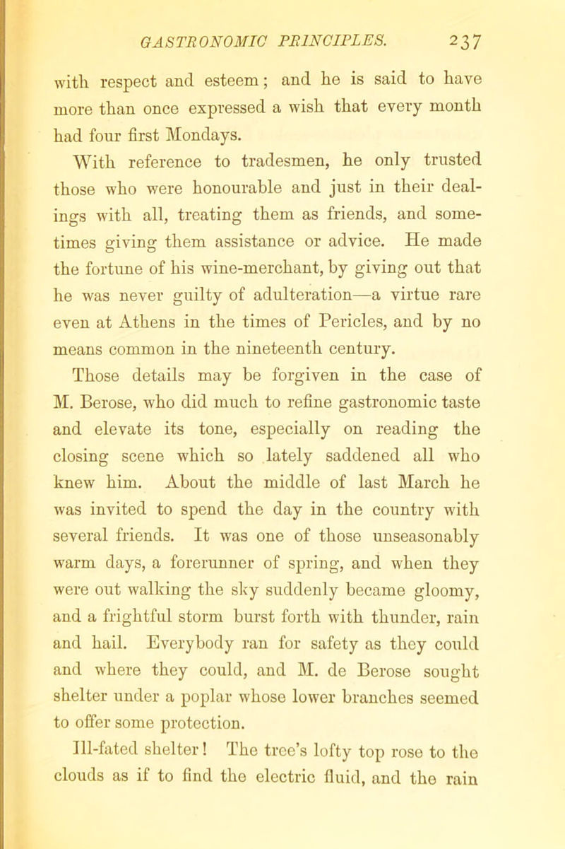 with respect and esteem ; and he is said to have more than once expressed a wish that every month had four first Mondays. With reference to tradesmen, he only trusted those who were honourable and just in their deal- ings with all, treating them as friends, and some- times giving them assistance or advice. He made the fortune of his wine-merchant, by giving out that he was never guilty of adulteration—a virtue rare even at Athens in the times of Pericles, and by no means common in the nineteenth century. Those details may be forgiven in the case of M. Berose, who did much to refine gastronomic taste and elevate its tone, especially on reading the closing scene which so lately saddened all who knew him. About the middle of last March he was invited to spend the day in the country with several friends. It was one of those unseasonably warm days, a forerunner of spring, and when they were out walking the slcy suddenly became gloomy, and a frightful storm burst forth with thunder, rain and hail. Everybody ran for safety as they coiild and where they could, and M. de Berose sought shelter under a poplar whose lower branches seemed to offer some protection. Ill-fated shelter ! The tree’s lofty top rose to the clouds as if to find the electric fluid, and the rain