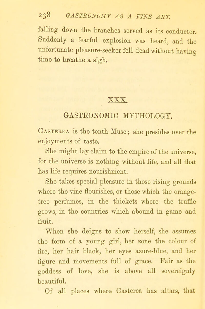 falliug down the branches served as its conductor. Suddenly a fearful explosion was heard, and the unfortunate pleasure-seeker fell dead without having time to breathe a sigh. XXX. GASTEONOMIC MYTHOLOGY. Gasterea is the tenth Muse ; she presides over the enjoyments of taste. She might lay claim to the empire of the universe, for the universe is nothing without life, and all that has life requires nourishment. She takes special pleasure in those rising grounds where the vine flourishes, or those wLich the orange- tree perfumes, in the thickets where the truffle grows, in the countries which abound in game and fruit. ^Yhen she deigns to show herself, she assumes the form of a young girl, her zone the colour of fire, her hair black, her eyes azure-blue, and her figure and movements full of grace. Fair as the goddess of love, she is above all sovereignly beautiful. Of all places where Gasterea has altars, that