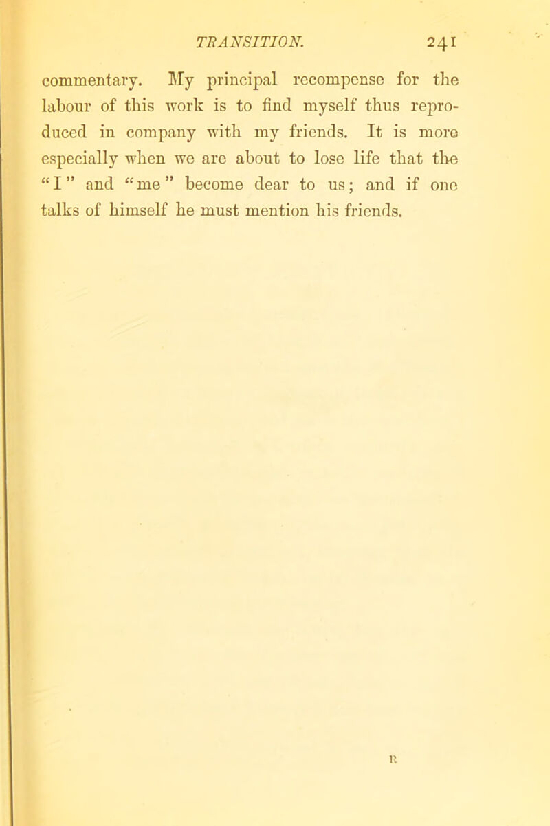 commentary. My principal recompense for the labour of this work is to find myself thus repro- duced in company with my friends. It is more especially when we are about to lose life that the “I” and “me” become dear to us; and if one talks of himself he must mention his friends. u