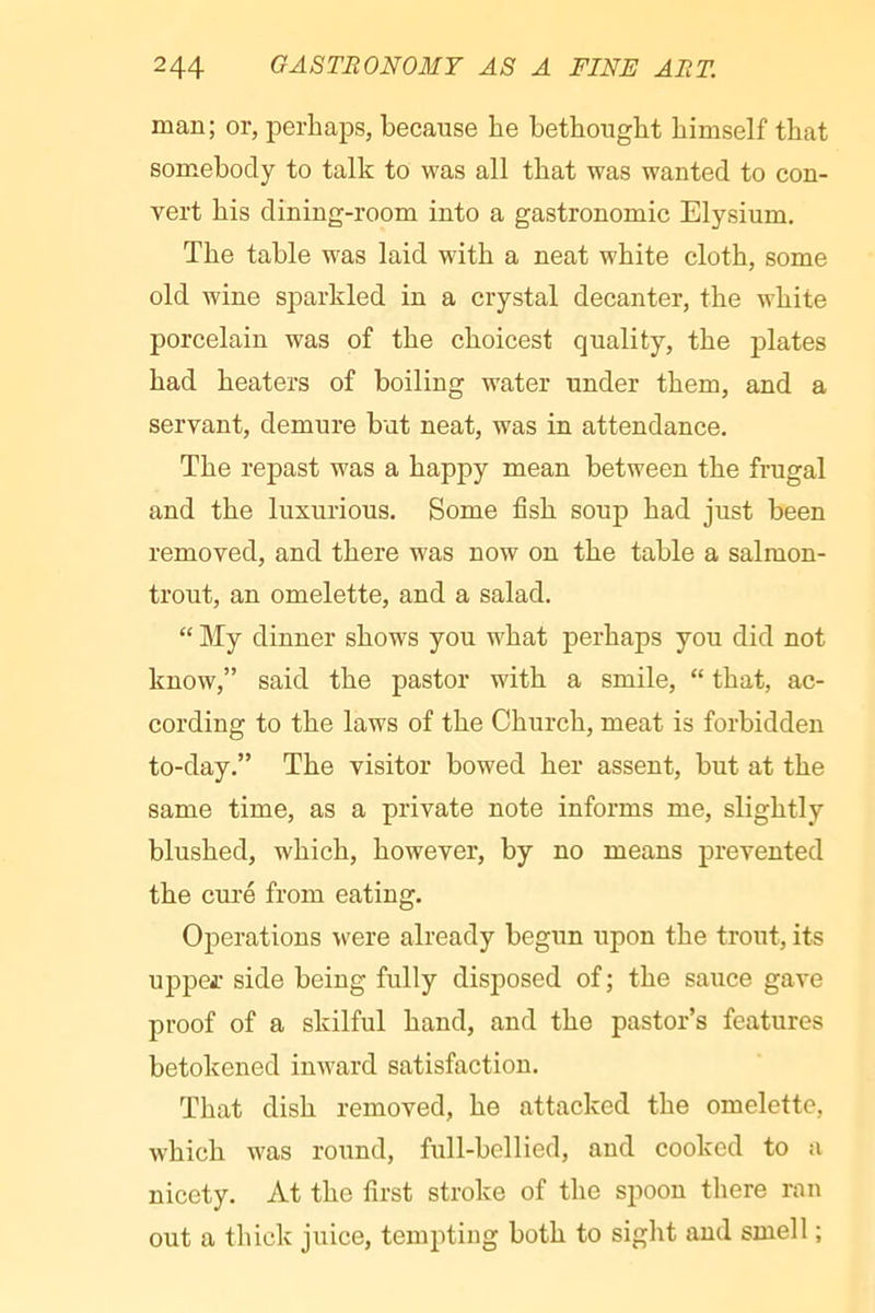 man; or, perhaps, because he bethought himself that somebody to talk to was all that was wanted to con- vert his dining-room into a gastronomic Elysium, The table was laid with a neat white cloth, some old wine sparkled in a crystal decanter, the white porcelain was of the choicest quality, the plates had heaters of boiling water under them, and a servant, demure hut neat, was in attendance. The repast was a happy mean between the frugal and the luxurious. Some fish soup had just been removed, and there was now on the table a salmon- trout, an omelette, and a salad, “ My dinner shows you what perhaps you did not know,” said the pastor with a smile, “ that, ac- cording to the laws of the Church, meat is forbidden to-day.” The visitor bowed her assent, hut at the same time, as a private note informs me, slightly blushed, which, however, by no means prevented the curé from eating. Operations w'ere already begun upon the trout, its uppej: side being fully disposed of ; the sauce gave proof of a skilful hand, and the pastor’s features betokened inward satisfaction. That dish removed, he attacked the omelette, which was round, full-bellied, and cooked to a nicety. At the first stroke of the spoon there ran out a thick juice, tempting both to sight and smell ;