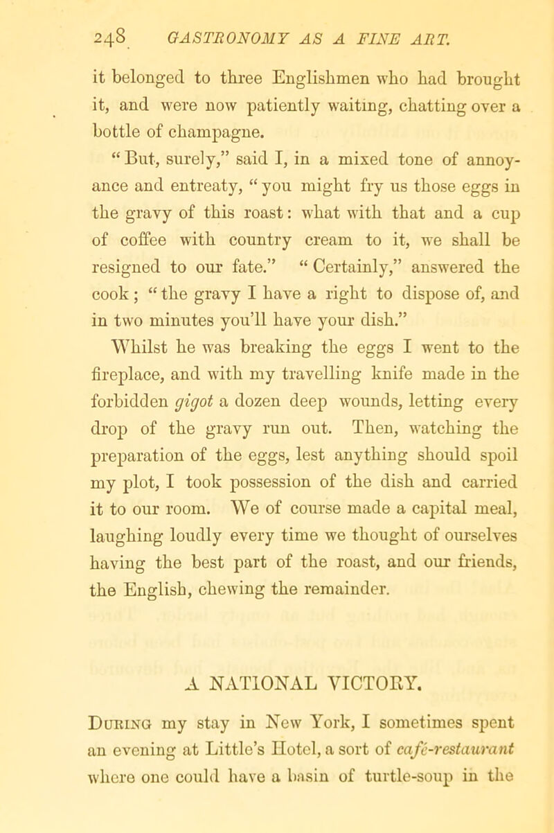 it belonged to three Englishmen who had brought it, and were now patiently waiting, chatting over a bottle of champagne. “ But, surely,” said I, in a mixed tone of annoy- ance and entreaty, “ you might fry us those eggs in the gravy of this roast : what with that and a cup of coffee with country cream to it, we shall be resigned to our fate.” “ Certainly,” answered the cook ; “ the gravy I have a right to dispose of, and in two minutes you’ll have your dish.” Whilst he was breaking the eggs I went to the fireplace, and with my travelling knife made in the forbidden gigot a dozen deep wounds, letting every dro]3 of the gravy run out. Then, watching the preparation of the eggs, lest anything should spoil my plot, I took possession of the dish and carried it to our room. We of course made a capital meal, laughing loudly every time we thought of ourselves having the best part of the roast, and our friends, the English, chewing the remainder. A NATIONAL VICTOBY. During my stay in New York, I sometimes spent an evening at Little’s Hotel, a sort of café-restaurant whore one could have a bn sin of turtle-soup in the