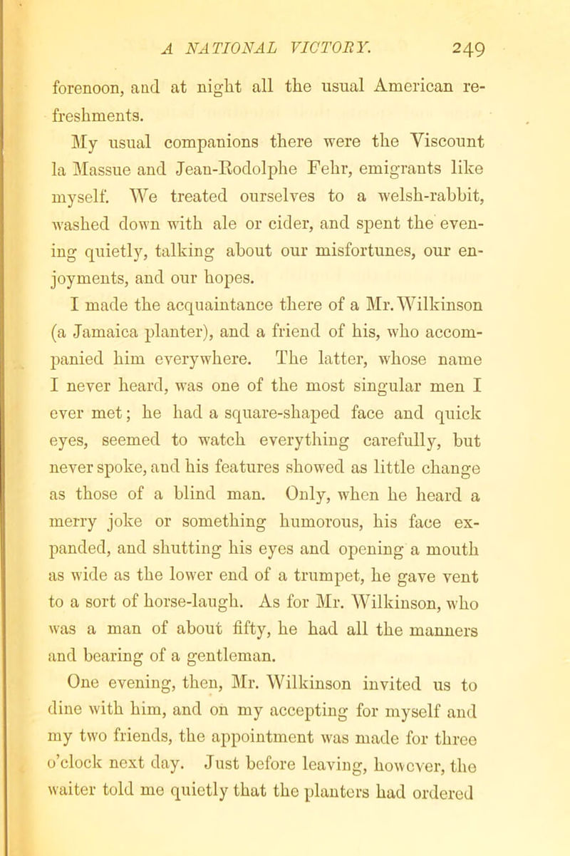 forenoon, and at niglit all the usual American re- freshments. My usual companions there were the Viscount la Massue and Jean-Eodolphe Fehr, emigrants like myself. We treated ourselves to a welsh-rahbit, washed down with ale or cider, and spent the even- ing quietly, talking about our misfortunes, our en- joyments, and our hopes. I made the acquaintance there of a Mr. Wilkinson (a Jamaica planter), and a friend of his, who accom- panied him everywhere. The latter, whose name I never heard, was one of the most singular men I ever met ; he had a square-shaped face and quick eyes, seemed to watch everything carefully, but never spoke, and his features showed as little change as those of a blind man. Only, when he heard a merry joke or something humorous, his face ex- panded, and shutting his eyes and opening a mouth as wide as the lower end of a trumpet, he gave vent to a sort of horse-laugh. As for Mr. Wilkinson, who was a man of about fifty, he had all the manners and bearing of a gentleman. One evening, then, Mr. Wilkinson invited us to dine with him, and on my accepting for myself and my two friends, the appointment was made for three o’clock next day. Just before leaving, however, the waiter told me quietly that the planters had ordered