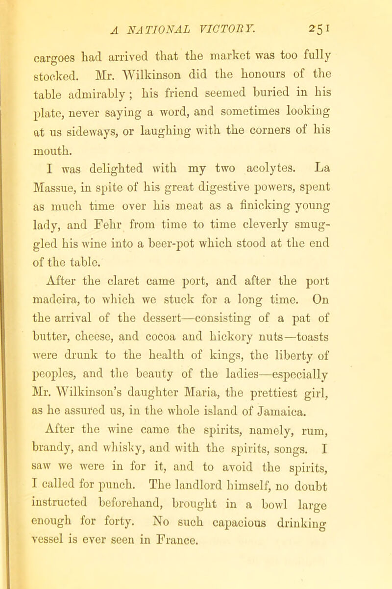 cargoes bad arrived that the market was too fully stocked. Mr. Wilkinson did the honours of the table admirably ; his friend seemed buried in his plate, never saying a word, and sometimes looking at us sideways, or laughing with the corners of his mouth. I was delighted with my two acolytes. La Massue, in spite of his great digestive powers, spent as much time over his meat as a finicking young lady, and Fehr from time to time cleverly smug- gled his wine into a beer-pot which stood at the end of the table. After the claret came port, and after the port madeira, to which we stuck for a long time. On the arrival of the dessert—consisting of a pat of butter, cheese, and cocoa and hickory nuts—toasts were drunk to the health of kings, the liberty of peoples, and the beauty of the ladies—especially Mr. Wilkinson’s daughter Maria, the prettiest girl, as he assured us, in the whole island of Jamaica. After the wine came the spirits, namely, rum, brandy, and wliisky, and with the spirits, songs. I saw we were in for it, and to avoid the spirits, I called for punch. The landlord himself, no doubt instructed beforehand, brought in a bowl large enough for forty. No such capacious drinking vessel is ever seen in France.
