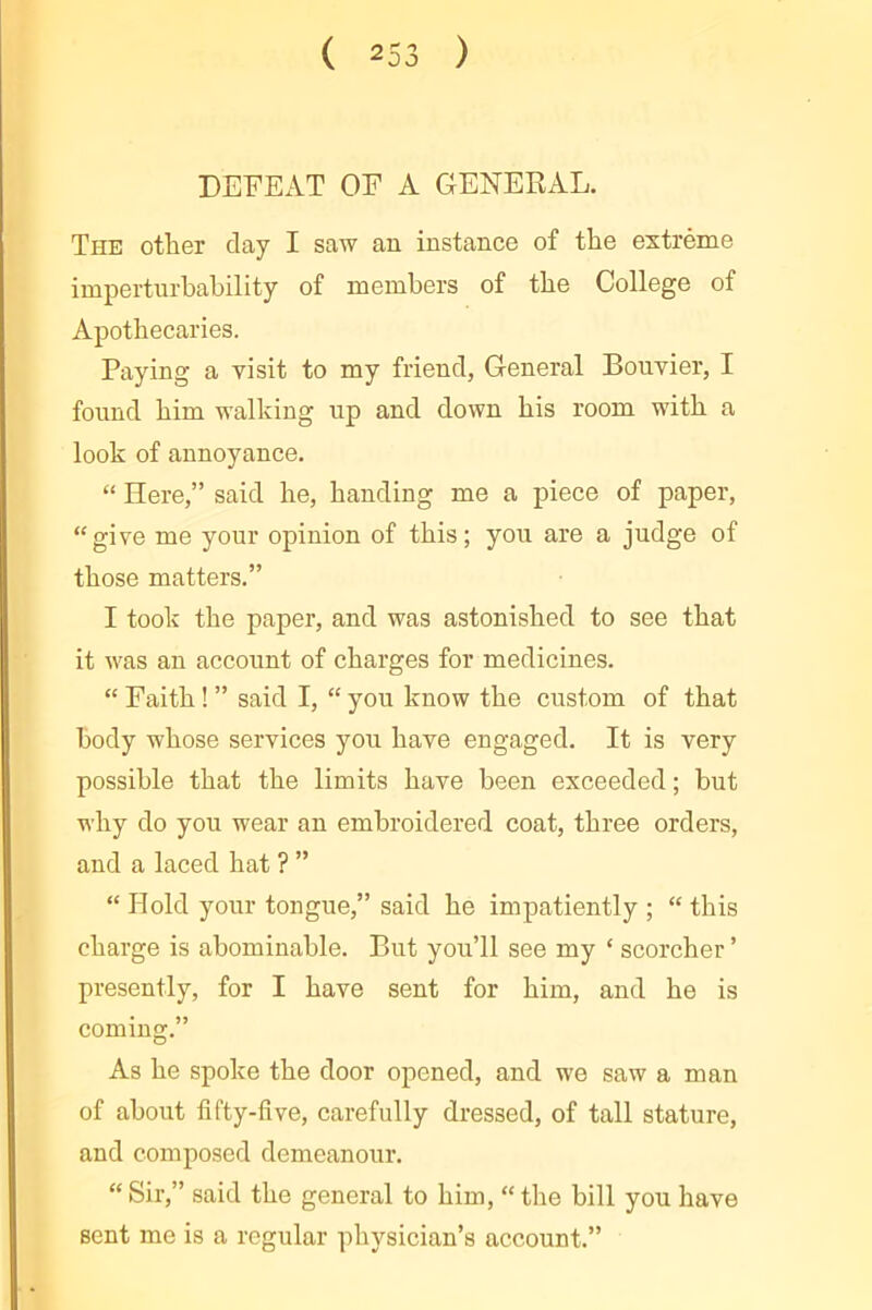 DEFEAT OF A GENEEAL. The other clay I saw an instance of the extrême imperturbability of members of the College of Apothecaries. Paying a visit to my friend, General Bouvier, I found him walking up and down his room with a look of annoyance. “ Here,” said he, handing me a piece of paper, “give me your opinion of this; you are a judge of those matters.” I took the paper, and was astonished to see that it was an account of charges for medicines. “ Faith ! ” said I, “ you know the custom of that body whose services you have engaged. It is very possible that the limits have been exceeded ; but why do you wear an embroidered coat, three orders, and a laced hat ? ” “ Hold your tongue,” said he impatiently ; “ this charge is abominable. But you’ll see my ‘ scorcher ’ presently, for I have sent for him, and he is coming.” As he spoke the door opened, and we saw a man of about fifty-five, carefully dressed, of tall stature, and composed demeanour. “ Sir,” said the general to him, “ the bill you have sent me is a regular physician’s account.”