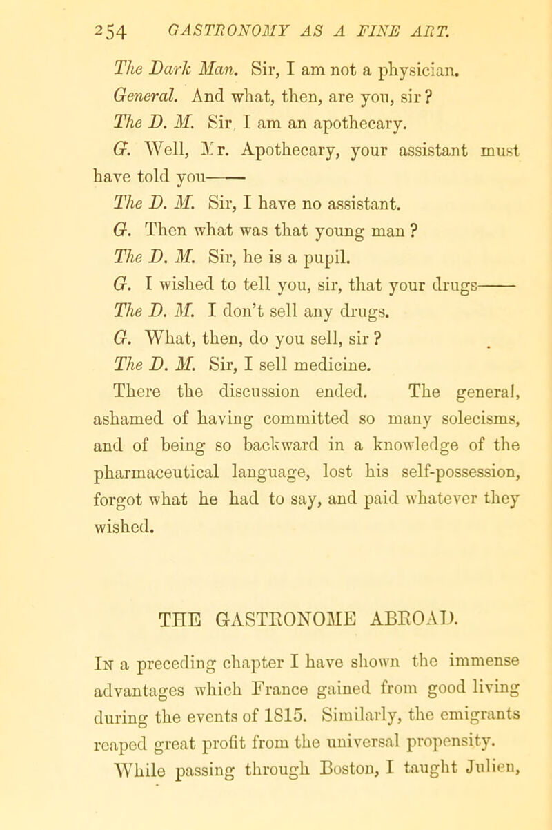 The Baric Man. Sir, I am not a physician. General. And what, then, are you, sir ? The B. M. Sir I am an apothecary. G. Well, Yv. Apothecary, your assistant must have told you The B. M. Sir, I have no assistant. G. Then what was that young man ? The B. M. Sir, he is a pupil. G. I wished to tell you, sir, that your drugs The B. M. I don’t sell any drugs. G. What, then, do you sell, sir ? The B. M. Sir, I sell medicine. There the discussion ended. The general, ashamed of having committed so many solecisms, and of being so backward in a knowledge of the pharmaceutical language, lost his self-possession, forgot what he had to say, and paid whatever they wished. THE GASTRONOME ABROAD. In a preceding chapter I have shown the immense advantages which France gained from good living during the events of 1815. Similarly, the emigrants reaped great profit from the universal propensity. While passing through Boston, I taught Julien,